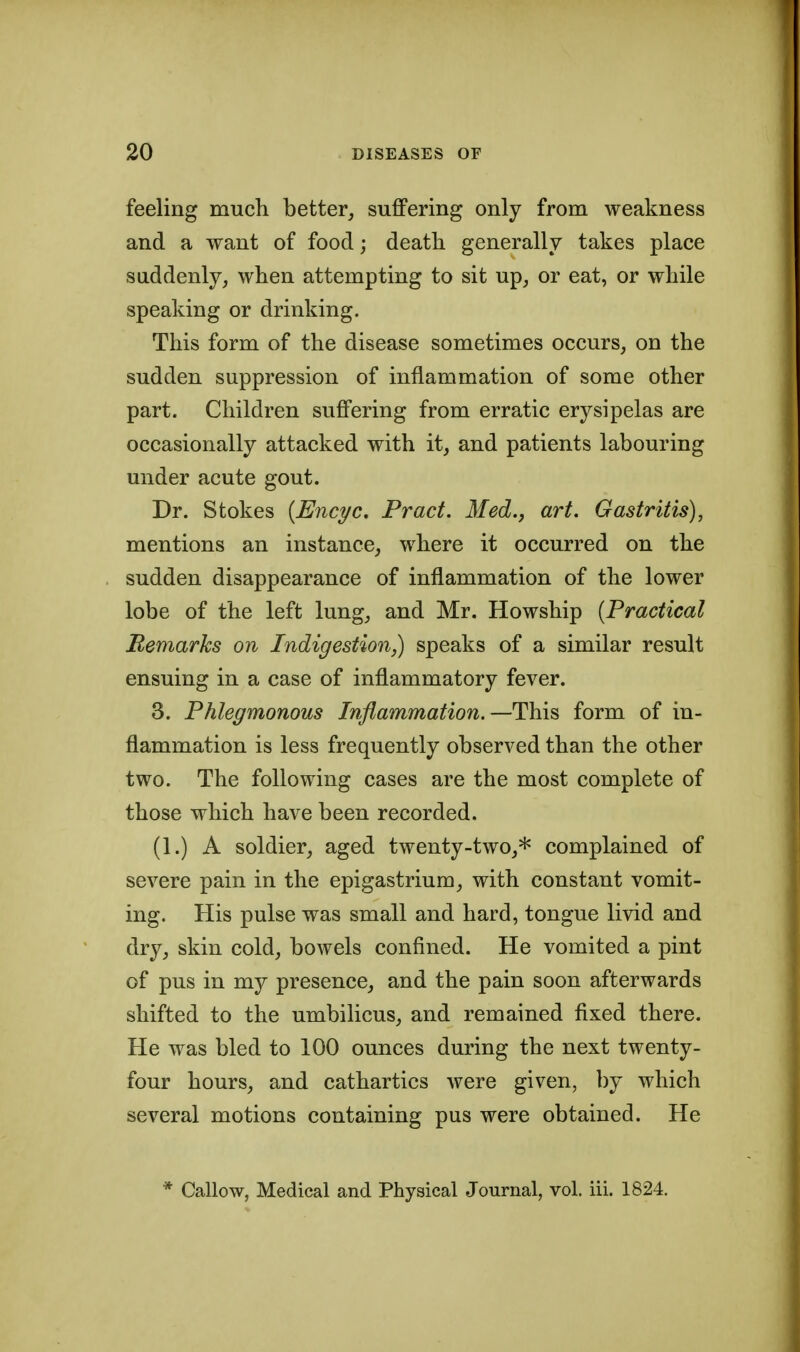 feeling mucli better, suffering only from weakness and a want of food; death generally takes place suddenly, when attempting to sit up, or eat, or while speaking or drinking. This form of the disease sometimes occurs, on the sudden suppression of inflammation of some other part. Children suffering from erratic erysipelas are occasionally attacked with it, and patients labouring under acute gout. Dr. Stokes {Encyc. Pract. Med., art. Gastritis), mentions an instance, where it occurred on the sudden disappearance of inflammation of the lower lobe of the left lung, and Mr. Howship {Practical Remarks on Indigestionspeaks of a similar result ensuing in a case of inflammatory fever. 3. Phlegmonous Inflammation.—This form of in- flammation is less frequently observed than the other two. The following cases are the most complete of those which have been recorded. (1.) A soldier, aged twenty-two,* complained of severe pain in the epigastrium, with constant vomit- ing. His pulse was small and hard, tongue livid and dry, skin cold, bowels confined. He vomited a pint of pus in my presence, and the pain soon afterwards shifted to the umbilicus, and remained fixed there. He was bled to 100 ounces during the next twenty- four hours, and cathartics were given, by which several motions containing pus were obtained. He * Callow, Medical and Physical Journal, vol. iii. 1824.
