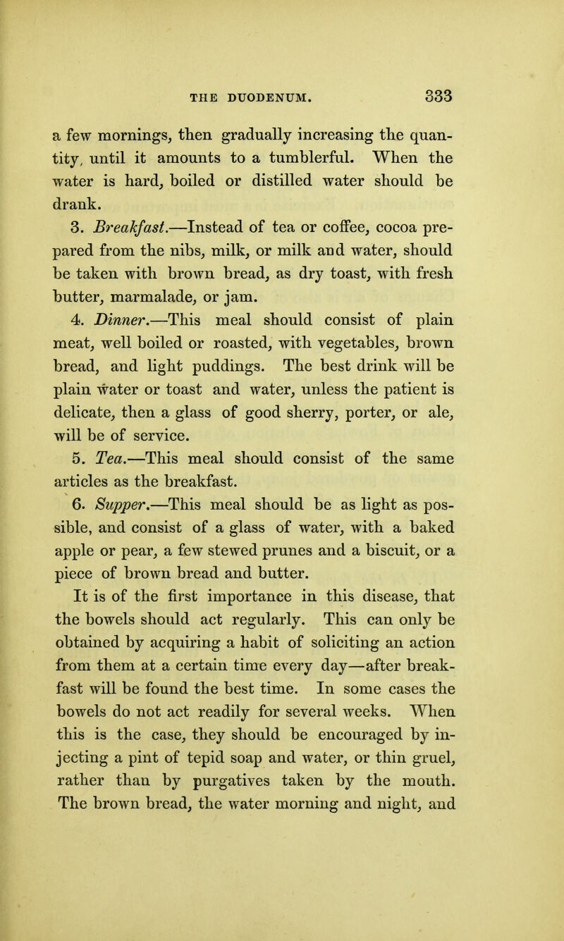 a few mornings, tlien gradually increasing the quan- tity, until it amounts to a tumblerful. When the water is hard, boiled or distilled water should be drank. 3. Breakfast.—Instead of tea or coffee, cocoa pre- pared from the nibs, milk, or milk and water, should be taken with brown bread, as dry toast, with fresh butter, marmalade, or jam. 4. Dinner.—This meal should consist of plain meat, well boiled or roasted, with vegetables, brown bread, and light puddings. The best drink will be plain water or toast and water, unless the patient is delicate, then a glass of good sherry, porter, or ale, will be of service. 5. Tea.—This meal should consist of the same articles as the breakfast. 6. Supper,—This meal should be as light as pos- sible, and consist of a glass of water, with a baked apple or pear, a few stewed prunes and a biscuit, or a piece of brown bread and butter. It is of the first importance in this disease, that the bowels should act regularly. This can only be obtained by acquiring a habit of soliciting an action from them at a certain time every day—after break- fast will be found the best time. In some cases the bowels do not act readily for several weeks. When this is the case, they should be encouraged by in- jecting a pint of tepid soap and water, or thin gruel, rather than by purgatives taken by the mouth. The brown bread, the water morning and night, and