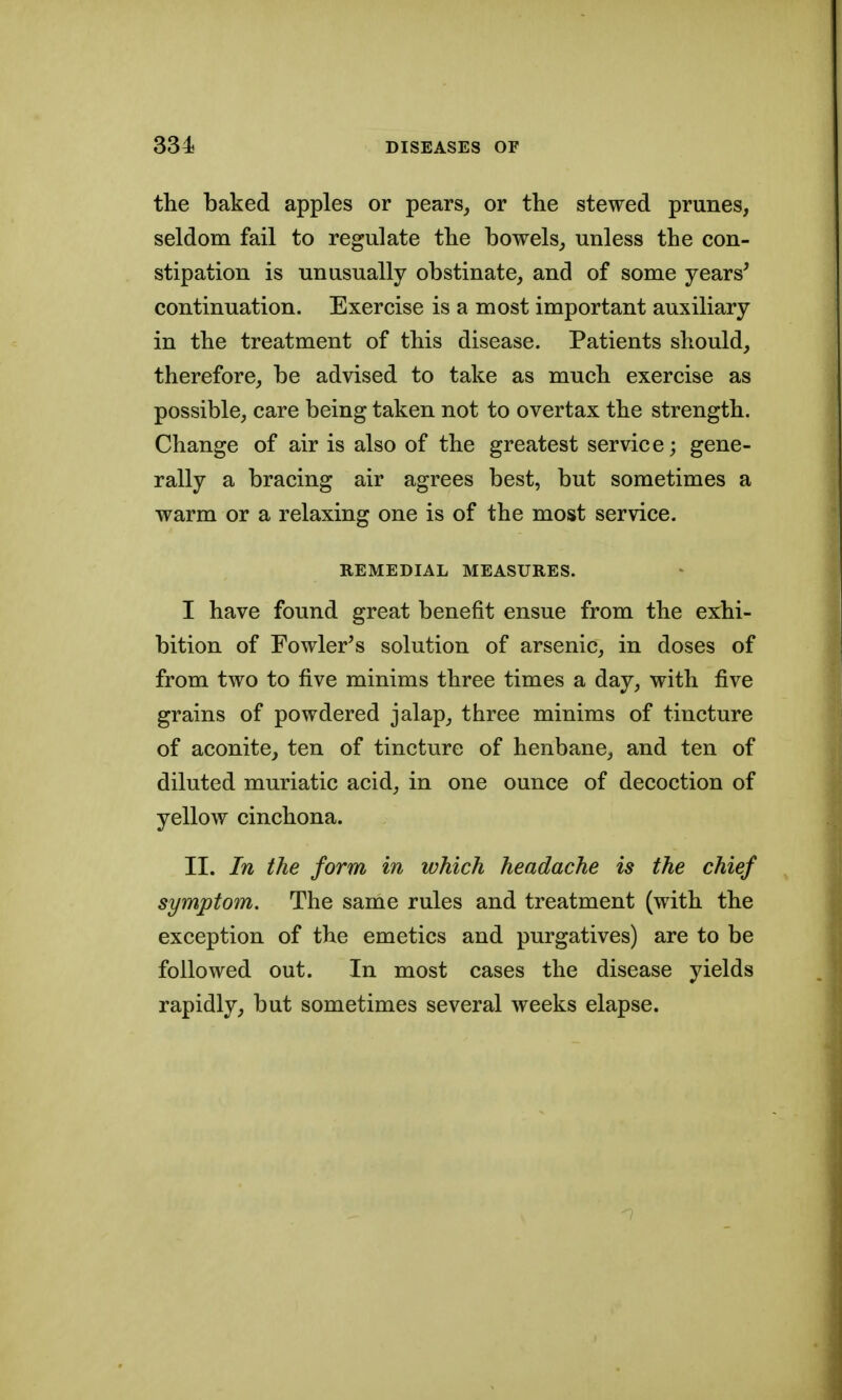 the baked apples or pears_, or the stewed prunes, seldom fail to regulate the bowels, unless the con- stipation is unusually obstinate, and of some years^ continuation. Exercise is a most important auxiliary in the treatment of this disease. Patients should, therefore, be advised to take as much exercise as possible, care being taken not to overtax the strength. Change of air is also of the greatest service; gene- rally a bracing air agrees best, but sometimes a warm or a relaxing one is of the most service. REMEDIAL MEASURES. I have found great benefit ensue from the exhi- bition of Fowler's solution of arsenic, in doses of from two to five minims three times a day, with five grains of powdered jalap, three minims of tincture of aconite, ten of tincture of henbane, and ten of diluted muriatic acid, in one ounce of decoction of yellow cinchona. II. In the form in which headache is the chief symptom. The same rules and treatment (with the exception of the emetics and purgatives) are to be followed out. In most cases the disease yields rapidly, but sometimes several weeks elapse.