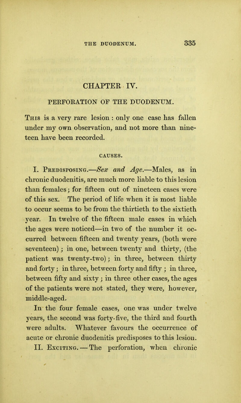 CHAPTER IV. PEEFOEATION OF THE DUODENUM. This is a very rare lesion : only one case lias fallen under my own observation, and not more than nine- teen have been recorded. CAUSES. I. Predisposing.—Sex and Age.—Males, as in chronic duodenitis, are much more liable to this lesion than females; for fifteen out of nineteen cases were of this sex. The period of life when it is most liable to occur seems to be from the thirtieth to the sixtieth year. In twelve of the fifteen male cases in which the ages were noticed—in two of the number it oc- curred between fifteen and twenty years, (both were seventeen) ; in one, between twenty and thirty, (the patient was twenty-two); in three, between thirty and forty; in three, between forty and fifty ; in three, between fifty and sixty; in three other cases, the ages of the patients were not stated, they were, however, middle-aged. In the four female cases, one was under twelve years, the second was forty-five, the third and fourth were adults. Whatever favours the occurrence of acute or chronic duodenitis predisposes to this lesion. II. Exciting. — The perforation, when chronic