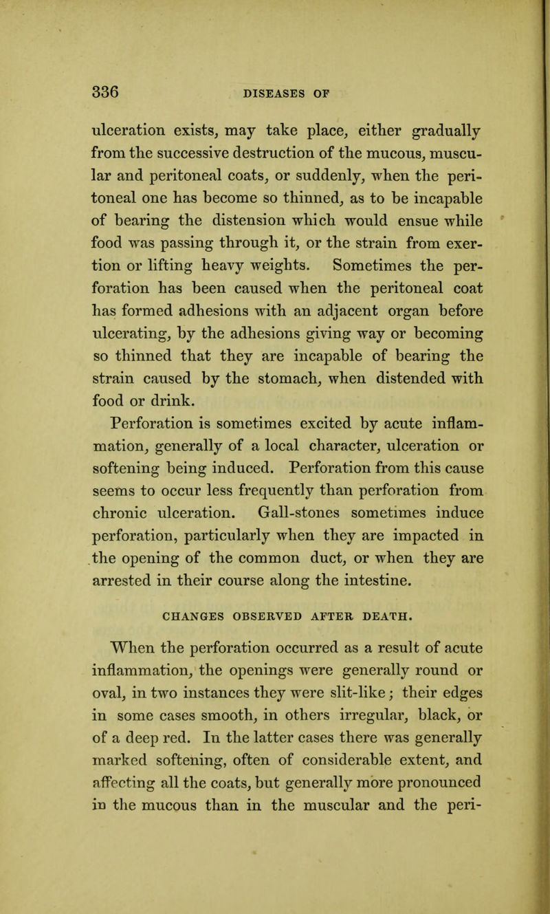ulceration exists, may take place, either gradually from tlie successive destruction of the mucous, muscu- lar and peritoneal coats, or suddenly, when the peri- toneal one has become so thinned, as to be incapable of bearing the distension which would ensue while food was passing through it, or the strain from exer- tion or lifting heavy weights. Sometimes the per- foration has been caused when the peritoneal coat has formed adhesions with an adjacent organ before ulcerating, by the adhesions giving way or becoming so thinned that they are incapable of bearing the strain caused by the stomach, when distended with food or drink. Perforation is sometimes excited by acute inflam- mation, generally of a local character, ulceration or softening being induced. Perforation from this cause seems to occur less frequently than perforation from chronic ulceration. Gall-stones sometimes induce perforation, particularly when they are impacted in the opening of the common duct, or when they are arrested in their course along the intestine. CHANGES OBSERVED AFTER DEATH. When the perforation occurred as a result of acute inflammation, the openings were generally round or oval, in two instances they were slit-like; their edges in some cases smooth, in others irregular, black, or of a deep red. In the latter cases there was generally marked softening, often of considerable extent, and aff^ecting all the coats, but generally more pronounced in the mucous than in the muscular and the peri-