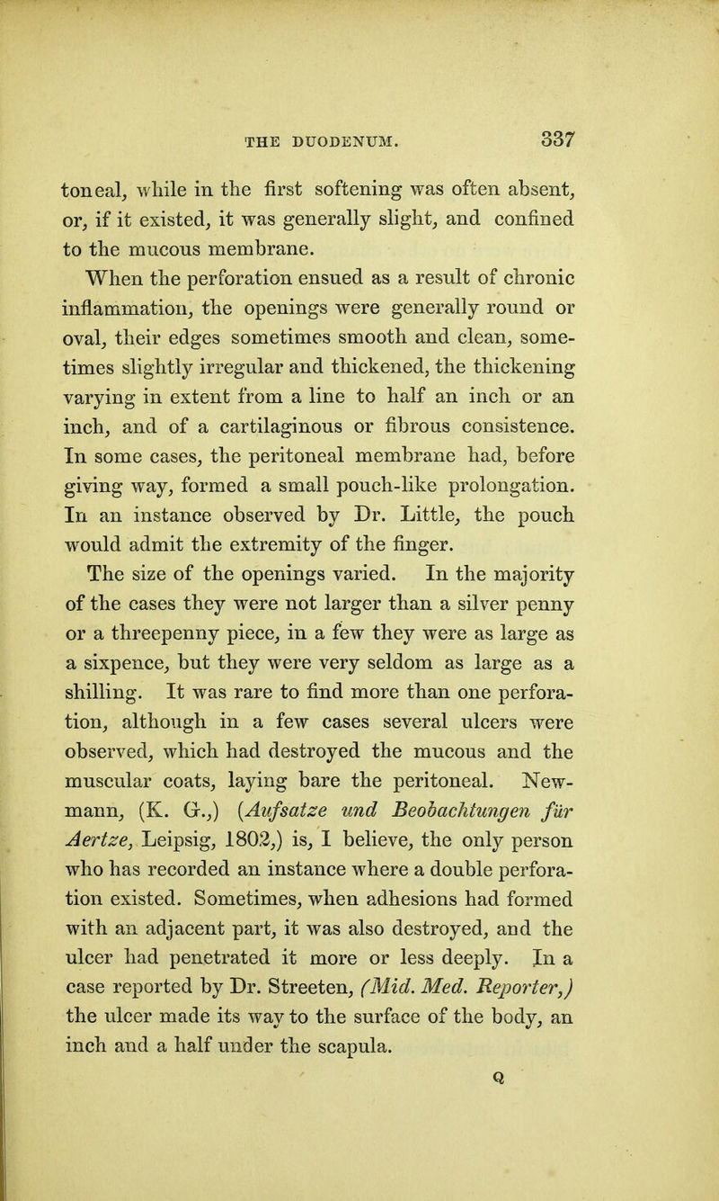 toneal,, wliile in tlie first softening was often absent^ or, if it existed, it was generally slight, and confined to the mucous membrane. When the perforation ensued as a result of chronic inflammation, the openings were generally round or oval, their edges sometimes smooth and clean, some- times slightly irregular and thickened, the thickening varying in extent from a line to half an inch or an inch, and of a cartilaginous or fibrous consistence. In some cases, the peritoneal membrane had, before giving way, formed a small pouch-like prolongation. In an instance observed by Dr. Little, the pouch would admit the extremity of the finger. The size of the openings varied. In the majority of the cases they were not larger than a silver penny or a threepenny piece, in a few they were as large as a sixpence, but they were very seldom as large as a shilling. It was rare to find more than one perfora- tion, although in a few cases several ulcers were observed, which had destroyed the mucous and the muscular coats, laying bare the peritoneal. New- mann, (K. G.,) [Aufsatze und Beobachtungen fur Aertze, Leipsig, 1802,) is, I believe, the only person who has recorded an instance where a double perfora- tion existed. Sometimes, when adhesions had formed with an adjacent part, it was also destroyed, and the ulcer had penetrated it more or less deeply. In a case reported by Dr. Streeten, fMid. Med. Reporter,) the ulcer made its way to the surface of the body, an inch and a half under the scapula. Q