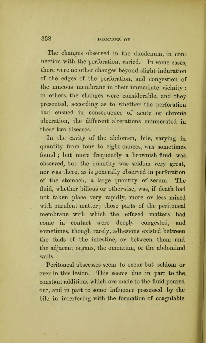 The changes observed in the duodenum^ in con- nection with the perforation, varied. In some cases, there were no other changes beyond slight induration of the edges of the perforation, and congestion of the mucous membrane in their immediate vicinity : in others, the changes were considerable, and they presented, according as to whether the perforation had ensued in consequence of acute or chronic ulceration, the different alterations enumerated in these two diseases. In the cavity of the abdomen, bile, varying in quantity from four to eight ounces, was sometimes found ; but more frequently a brownish fluid was observed, but the quantity was seldom very great, nor was there, as is generally observed in perforation of the stomach, a large quantity of serum. The fluid, whether bilious or otherwise, was, if death had not taken place very rapidly, more or less mixed with purulent matter; those parts of the peritoneal membrane with which the eff'used matters had come in contact were deeply congested, and sometimes, though rarely, adhesions existed between the folds of the intestine, or between them and the adjacent organs, the omentum, or the abdominal walls. Peritoneal abscesses seem to occur but seldom or ever in this lesion. This seems due in part to the, constant additions which are made to the fluid poured out, and in part to some influence possessed by the bile in interfering with the formation of coagulable
