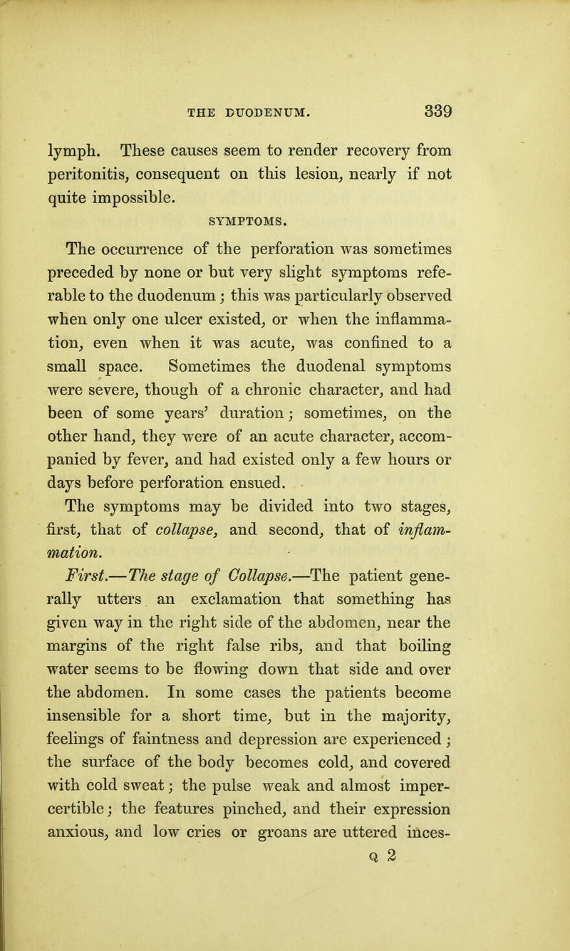 lymph. These causes seem to render recovery from peritonitis, consequent on this lesion, nearly if not quite impossible. SYMPTOMS. The occurrence of the perforation was sometimes preceded by none or but very slight symptoms refe- rable to the duodenum; this was particularly observed when only one ulcer existed, or when the inflamma- tion, even when it was acute, was confined to a small space. Sometimes the duodenal symptoms were severe, though of a chronic character, and had been of some years' duration; sometimes, on the other hand, they were of an acute character, accom- panied by fever, and had existed only a few hours or days before perforation ensued. The symptoms may be divided into two stages, first, that of collapse, and second, that of inflam- mation. First.—The stage of Collapse.—The patient gene- rally utters an exclamation that something has given way in the right side of the abdomen, near the margins of the right false ribs, and that boiling water seems to be flowing down that side and over the abdomen. In some cases the patients become insensible for a short time, but in the majority, feelings of faintness and depression are experienced; the surface of the body becomes cold, and covered with cold sweat; the pulse weak and almost imper- certible; the features pinched, and their expression anxious, and low cries or groans are uttered inces- Q 2