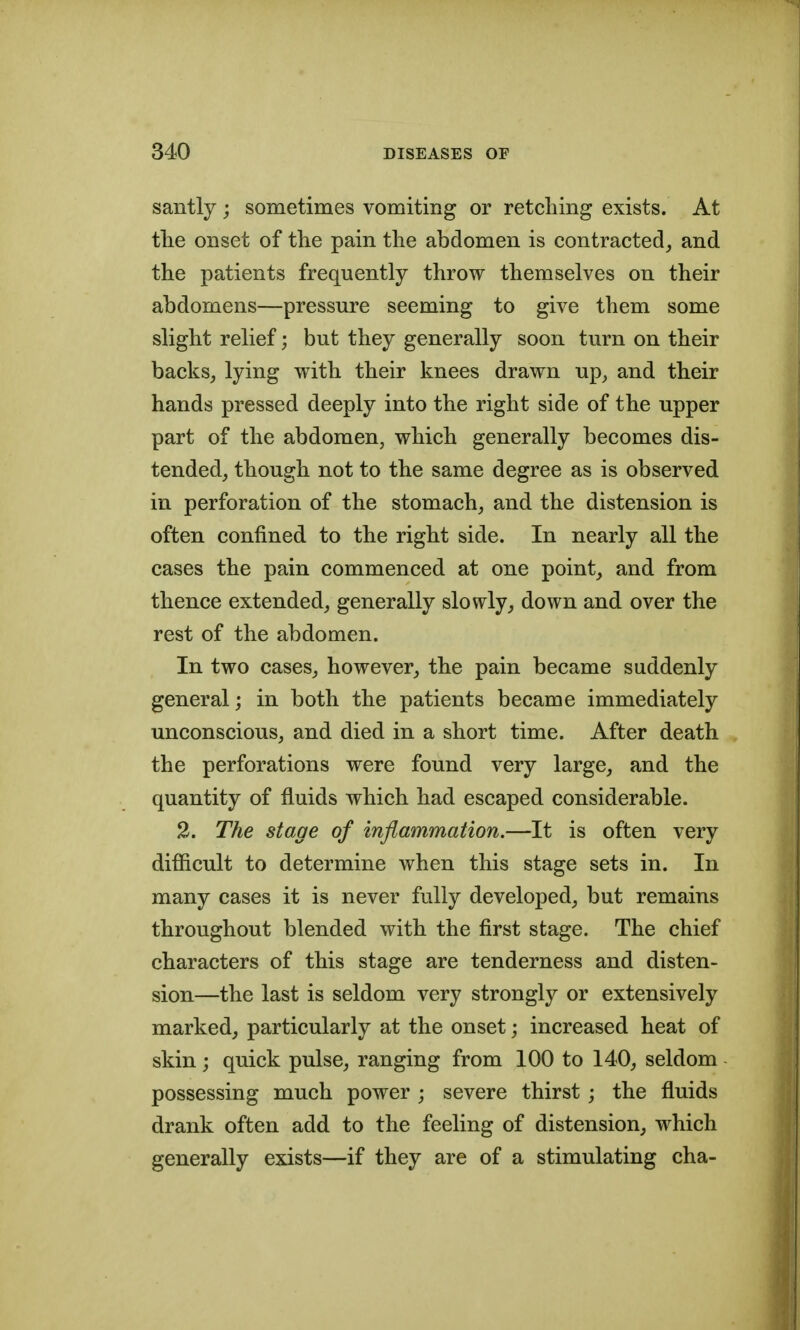 santly ; sometimes vomiting or retching exists. At tlie onset of the pain the abdomen is contracted^ and the patients frequently throw themselves on their abdomens—pressure seeming to give them some slight relief; but they generally soon turn on their backs, lying with their knees drawn up, and their hands pressed deeply into the right side of the upper part of the abdomen, which generally becomes dis- tended, though not to the same degree as is observed in perforation of the stomach, and the distension is often confined to the right side. In nearly all the cases the pain commenced at one point, and from thence extended, generally slowly, down and over the rest of the abdomen. In two cases, however, the pain became suddenly general; in both the patients became immediately unconscious, and died in a short time. After death the perforations were found very large, and the quantity of fluids which had escaped considerable. 2. The stage of inflammation.—It is often very difficult to determine when this stage sets in. In many cases it is never fully developed, but remains throughout blended with the first stage. The chief characters of this stage are tenderness and disten- sion—the last is seldom very strongly or extensively marked, particularly at the onset; increased heat of skin j quick pulse, ranging from 100 to 140, seldom possessing much power ; severe thirst ; the fluids drank often add to the feeling of distension, which generally exists—if they are of a stimulating cha-