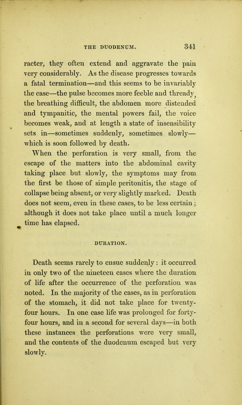 racter, they often extend and aggravate tlie pain very considerably. As the disease progresses towards a fatal termination—and this seems to be invariably the case—the pulse becomes more feeble and thready^ the breathing difficulty the abdomen more distended and tympanitic^ the mental powers fail_, the voice becomes weak^ and at length a state of insensibility sets in—sometimes suddenly, sometimes slowly— which is soon followed by death. When the perforation is very small, from the escape of the matters into the abdominal cavity taking place but slowly, the symptoms may from the first be those of simple peritonitis, the stage of collapse being absent, or very slightly marked. Death does not seem, even in these cases, to be less certain; although it does not take place until a much longer time has elapsed. DURATION. Death seems rarely to ensue suddenly : it occurred in only two of the nineteen cases where the duration of life after the occurrence of the perforation was noted. In the majority of the cases, as in perforation of the stomach, it did not take place for twenty- four hours. In one case life was prolonged for forty- four hours, and in a second for several days—in both these instances the perforations were very small, and the contents of the duodenum escaped but very slowly.