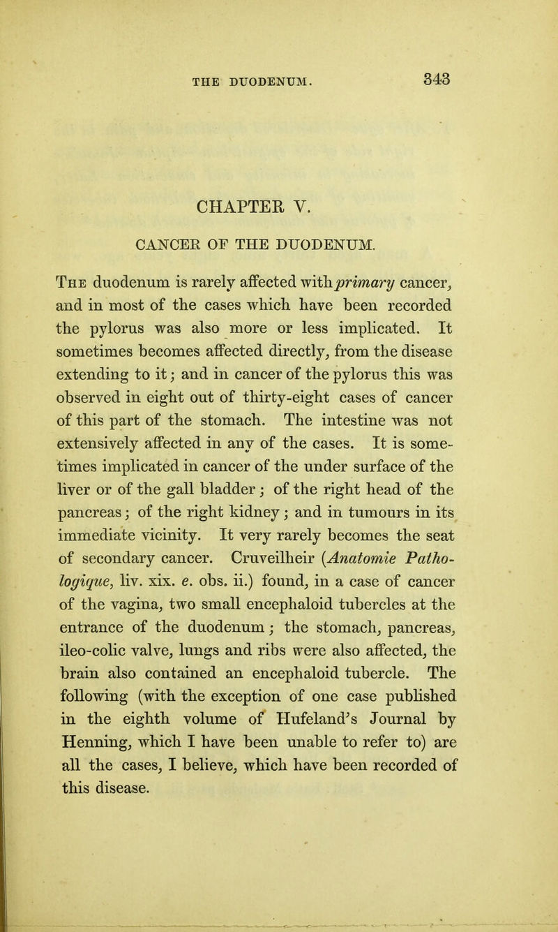 CHAPTER V. CANCER OF THE DUODENUM. The duodenum is rarely affected withprimary cancer^ and in most of the cases which have been recorded the pylorus was also more or less implicated. It sometimes becomes affected directly^ from the disease extending to it; and in cancer of the pylorus this was observed in eight out of thirty-eight cases of cancer of this part of the stomach. The intestine was not extensively affected in any of the cases. It is some- times implicated in cancer of the under surface of the liver or of the gall bladder ; of the right head of the pancreas; of the right kidney; and in tumours in its immediate vicinity. It very rarely becomes the seat of secondary cancer. Cruveilheir {Anatomie Patho- logique, liv. xix. e. obs. ii.) found_, in a case of cancer of the vagina^ two small encephaloid tubercles at the entrance of the duodenum; the stomach,, pancreas^ ileo-colic valve, lungs and ribs were also affected, the brain also contained an encephaloid tubercle. The following (with the exception of one case published in the eighth volume of Hufeland^s Journal by Henning, which I have been unable to refer to) are all the cases, I believe, which have been recorded of this disease.