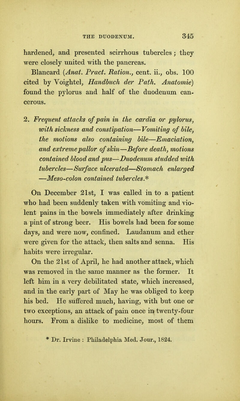 hardened, and presented scirrhous tubercles ; they were closely united with the pancreas. Blancard {Anat. Pract. Ration., cent, ii., obs. 100 cited by Voightel, Handbuch der Path, Anatomie) found the pylorus and half of the duodenum can- cerous. 2. Frequent attacks of pain in the cardia or pylorus, with sickness and constipation—Vomiting of bile, the motions also containing bile—Emaciation, and extreme pallor of skin-—Before death, motions contained blood and pus—Duodenum studded with tubercles—Surface ulcerated—Stomach enlarged —Meso-colon contained tubercles.^ On December 21st_, I was called in to a patient who had been suddenly taken with vomiting and vio- lent pains in the bowels immediately after drinking a pint of strong beer. His bowels had been for some days, and were now, confined. Laudanum and ether were given for the attack, then salts and senna. His habits were irregular. On the 21st of April, he had another attack, which was removed in the same manner as the former. It left him in a very debilitated state, which increased, and in the early part of May he was obliged to keep his bed. He suffered much, having, with but one or two exceptions, an attack of pain once in twenty-four hours. From a dislike to medicine, most of them * Dr. Irvine : Philadelphia Med. Jour., 1824.