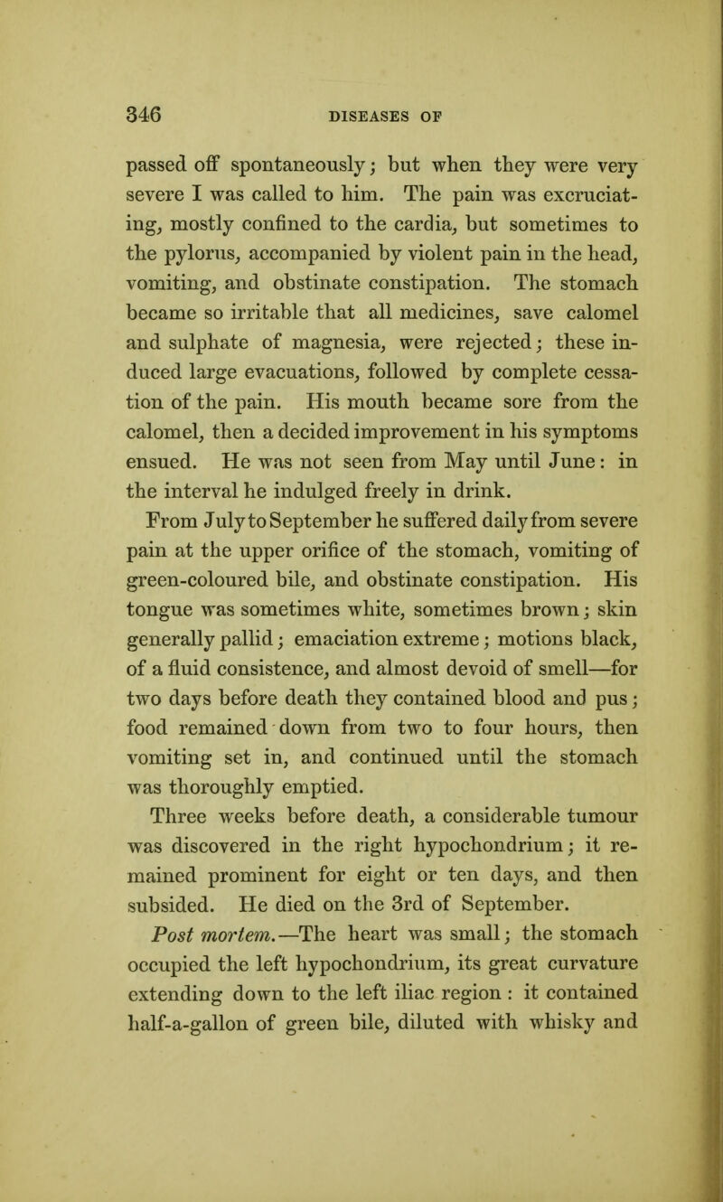 passed ofiF spontaneously; but when they were very severe I was called to him. The pain was excruciat- ingj mostly confined to the cardia_, but sometimes to the pylorus_, accompanied by violent pain in the head, vomiting, and obstinate constipation. The stomach became so irritable that all medicines, save calomel and sulphate of magnesia, were rejected; these in- duced large evacuations, followed by complete cessa- tion of the pain. His mouth became sore from the calomel, then a decided improvement in his symptoms ensued. He was not seen from May until June: in the interval he indulged freely in drink. From July to September he suffered daily from severe pain at the upper orifice of the stomach, vomiting of green-coloured bile, and obstinate constipation. His tongue was sometimes white, sometimes brown; skin generally pallid; emaciation extreme; motions black, of a fluid consistence, and almost devoid of smell—for two days before death they contained blood and pus; food remained down from two to four hours, then vomiting set in, and continued until the stomach was thoroughly emptied. Three weeks before death, a considerable tumour was discovered in the right hypochondrium; it re- mained prominent for eight or ten days, and then subsided. He died on the 3rd of September. Post mortem.—The heart was small; the stomach occupied the left hypochondrium, its great curvature extending down to the left iliac region : it contained half-a-gallon of green bile, diluted with whisky and