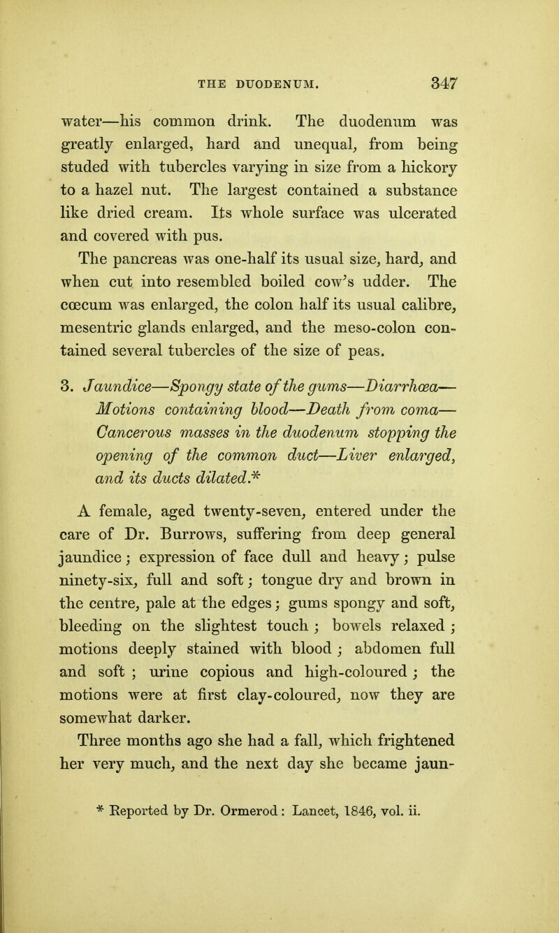 water—his common drink. The duodenum was greatly enlarged, hard and unequal^ from being studed with tubercles varying in size from a hickory to a hazel nut. The largest contained a substance like dried cream. Its whole surface was ulcerated and covered with pus. The pancreas was one-half its usual size^ hard_, and when cut into resembled boiled cow^s udder. The ccecum was enlarged, the colon half its usual calibre, mesentric glands enlarged, and the meso-colon con- tained several tubercles of the size of peas. 3. Jaundice—Spongy state of the gums—Diarrhoea— Motions containing blood—Death from coma— Cancerous masses in the duodenum stopping the opening of the common duct—Liver enlarged^ and its ducts dilated.^ A female, aged twenty-seven, entered under the care of Dr. Burrows, suffering from deep general jaundice; expression of face dull and heavy; pulse ninety-six, full and soft; tongue dry and brown in the centre, pale at the edges; gums spongy and soft, bleeding on the slightest touch ; bowels relaxed ; motions deeply stained with blood ; abdomen full and soft ; urine copious and high-coloured; the motions were at first clay-coloured, now they are somewhat darker. Three months ago she had a fall, which frightened her very much, and the next day she became jaun- * Eeported by Dr. Ormerod : Lancet, 1846, vol. ii.