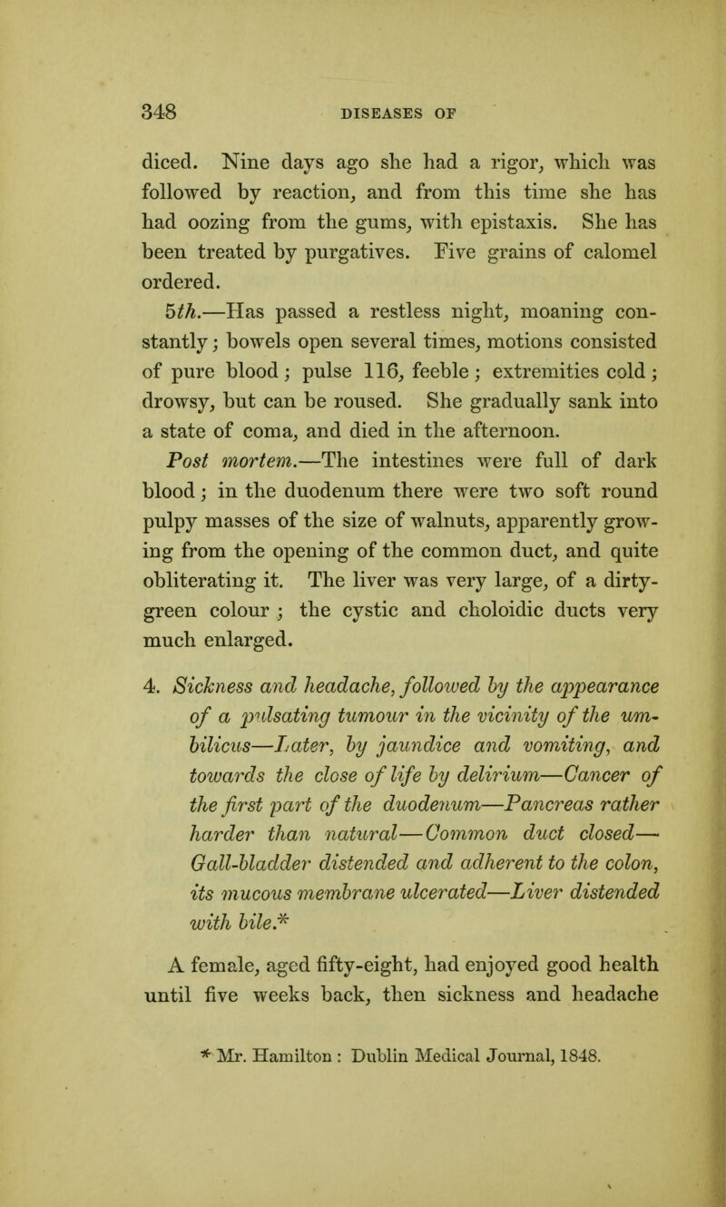 diced. Nine days ago she had a rigor^ which was followed by reaction^ and from this time she has had oozing from the gums, with epistaxis. She has been treated by purgatives. Five grains of calomel ordered. ^th.—Has passed a restless night, moaning con- stantly ; bowels open several times, motions consisted of pure blood; pulse 116, feeble ; extremities cold; drowsy, but can be roused. She gradually sank into a state of coma, and died in the afternoon. Post mortem.—The intestines were full of dark blood; in the duodenum there were two soft round pulpy masses of the size of walnuts, apparently grow- ing from the opening of the common duct, and quite obliterating it. The liver was very large, of a dirty- green colour ; the cystic and choloidic ducts very much enlarged. 4. Sickness and headache, foUoiued by the appearance of a pulsating tumour in the vicinity of the urn- hilicus—Later, by jaundice and vomiting, and towards the close of life by delirium—Cancer of the first pai^t of the duode7ium—Pancreas rather harder than natural—Common duct closed—> Gall-bladder distended and adherent to the colon, its mucous membrane ulcerated—Liver distended with bile.'^ A female, aged fifty-eight, had enjoyed good health until five weeks back, then sickness and headache * Mr. Hamilton : Dublin Medical Journal, 1848.