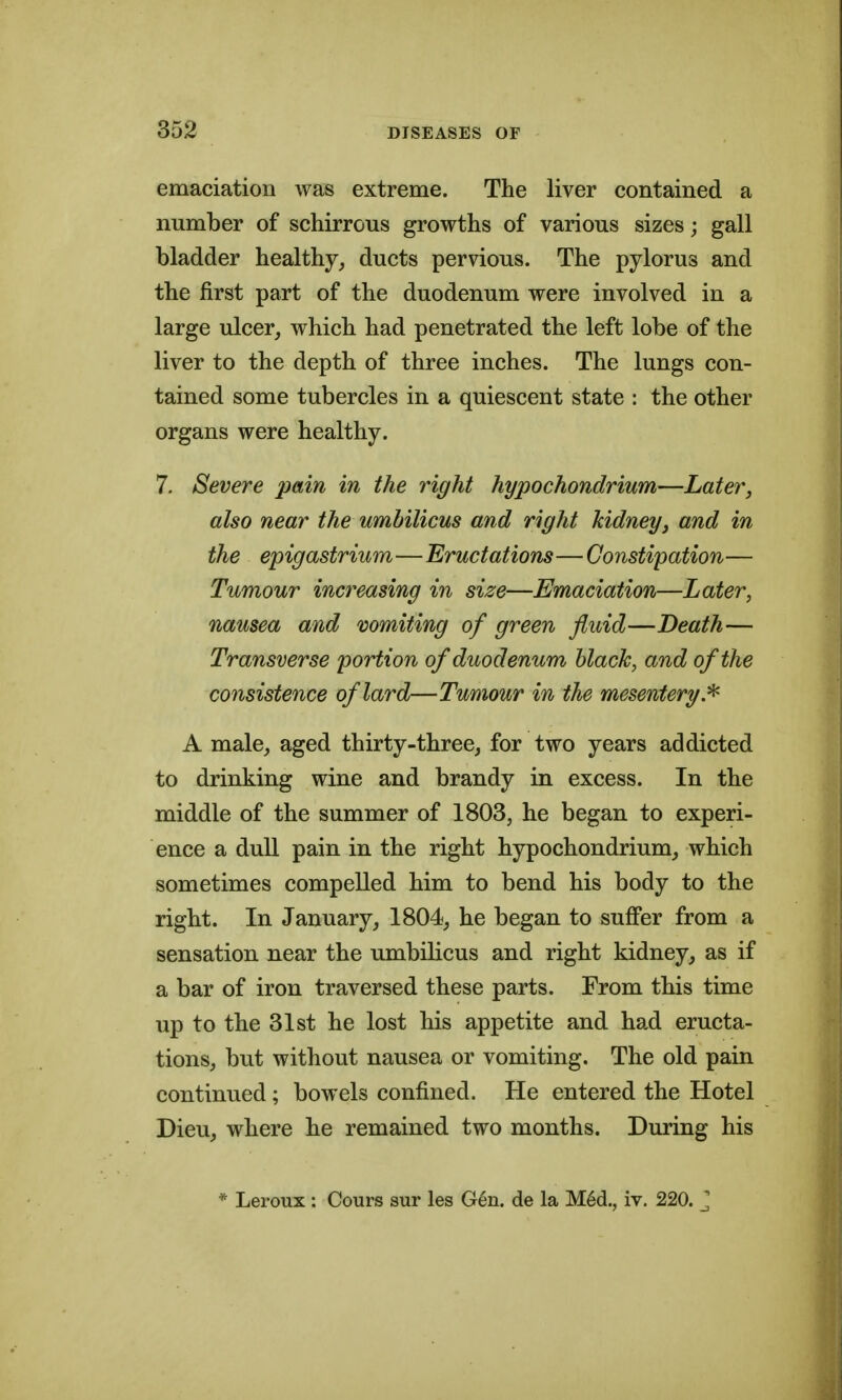 emaciation was extreme. The liver contained a number of schirrous growths of various sizes; gall bladder healthy, ducts pervious. The pylorus and the first part of the duodenum were involved in a large ulcer,, which had penetrated the left lobe of the liver to the depth of three inches. The lungs con- tained some tubercles in a quiescent state : the other organs were healthy. 7. Severe pain in the right hypochondrium—Later, also near the umbilicus and right kidney, and in the epigastrium—Eructations—Constipation— Tumour increasing in size—Emaciation—Later, nausea and vomiting of green fluid—Death— Transverse portion of duodenum black, and of the consistence of lard—Tumour in the mesentery.^ A male, aged thirty-three, for two years addicted to drinking wine and brandy in excess. In the middle of the summer of 1803, he began to experi- ence a dull pain in the right hypochondrium, which sometimes compelled him to bend his body to the right. In January, 1804, he began to sujGPer from a sensation near the umbilicus and right kidney, as if a bar of iron traversed these parts. From this time up to the 31st he lost his appetite and had eructa- tions, but without nausea or vomiting. The old pain continued; bowels confined. He entered the Hotel Dieu, where he remained two months. During his * Leroux : Cours sur les Gen. de la M6d., iv. 220. ^
