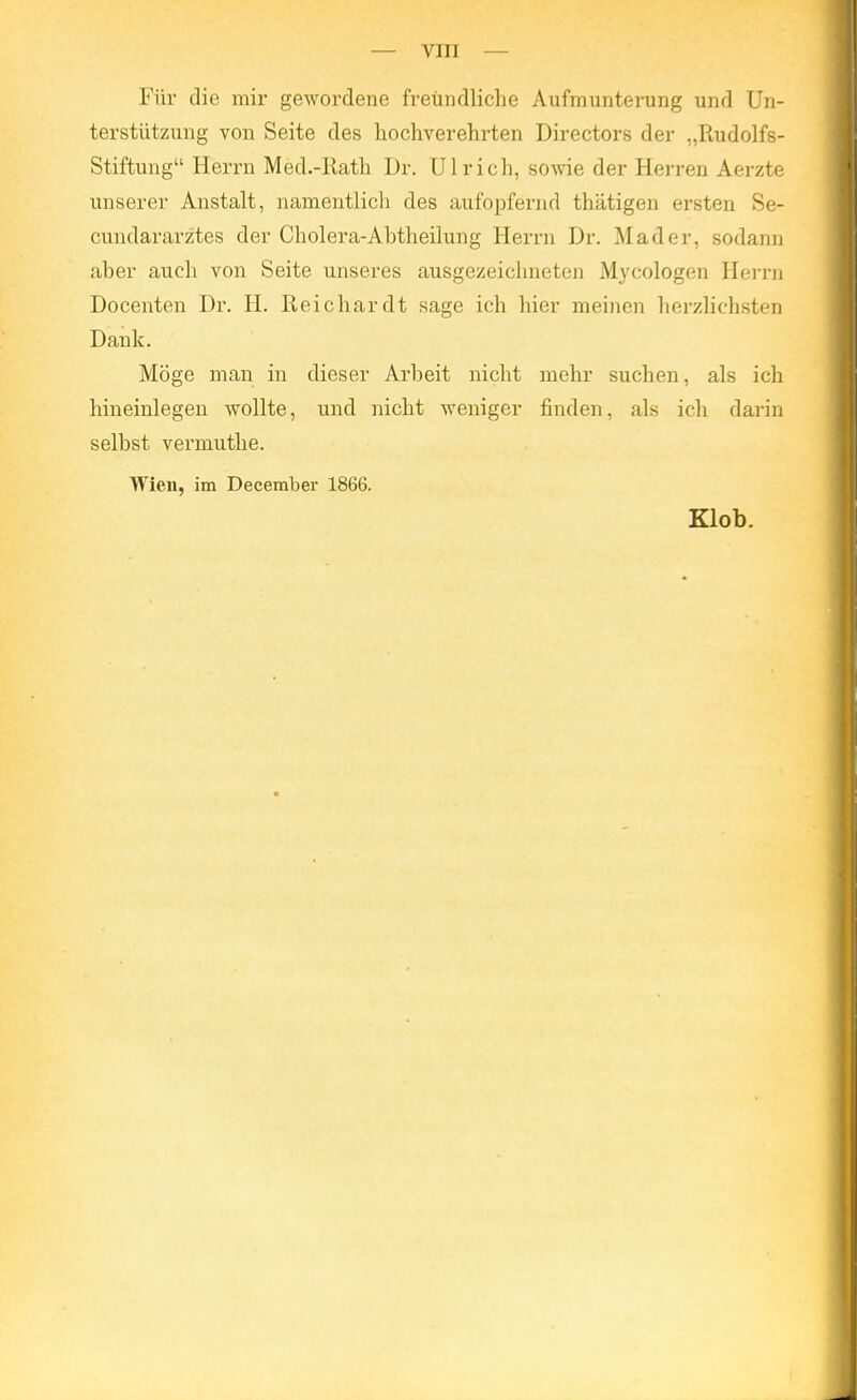 — vin — Für die mir gewordene freundliche Aufmunterung und Un- terstützung von Seite des hochverehrten Directors der „Rudolfs- Stiftung Herrn Med.-Rath Dr. Ulrich, sovde der Herren Aerzte unserer Anstalt, namentlich des aufopfernd thätigen ersten Se- cundararztes der Cholera-Abtheilung Herrn Dr. Mader, sodann aber auch von Seite unseres ausgezeichneten Mycologen Hei-rn Docenten Dr. H. Reichardt sage ich hier meinen herzlichsten Dank. Möge man in dieser Arbeit nicht mehr suchen, als ich hineinlegen wollte, und nicht weniger finden, als ich darin selbst vermuthe. Wien, im December 1866. Klob.