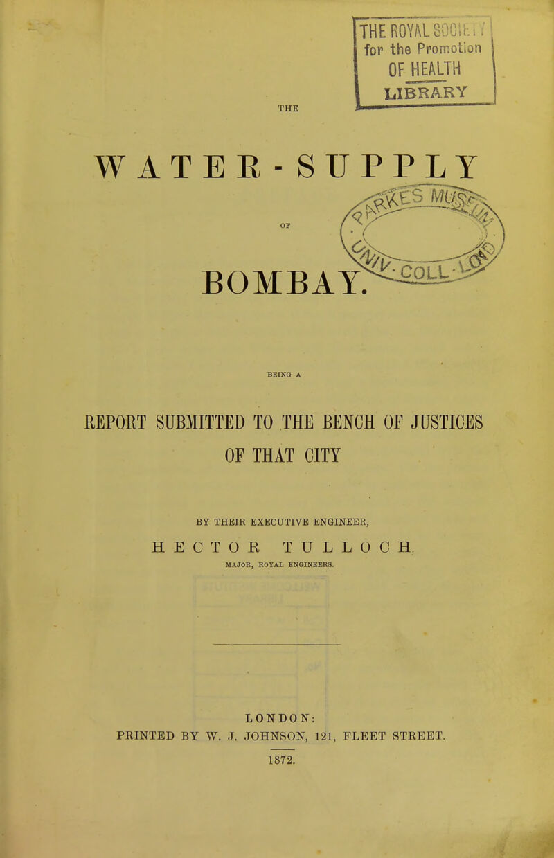 THE THE ROYAL8^: ... for the Promotion OFJJEALTH LIBRARY WATER - SUPPLY OF BOMBAY. BEING A REPORT SUBMITTED TO THE BENCH OF JUSTICES OF THAT CITY BY THEIR EXECUTIVE ENGINEER, HECTOR, TULLOCH MAJOR, ROYAL ENGINEERS. LONDON: PRINTED BY W. J. JOHNSON, 121, FLEET STREET. 1872.