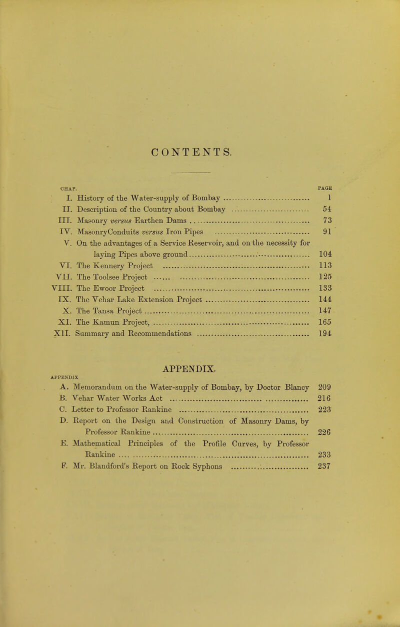 CONTENTS. CHAF. PAGE I. History of the Water-supply of Bombay 1 II. Description of the Country about Bombay 54 III. Masonry versus Earthen Dams 73 IV. MasonryConduits versus Iron Pipes 91 V. On the advantages of a Service Reservoir, and on the necessity for laying Pipes above ground 104 VI. The Kennery Project 113 VII. The Toolsee Project 125 VIII. The Ewoor Project 133 IX. The Vehar Lake Extension Project 144 X. The Tansa Project 147 XL The Kamun Project, 165 XII. Summary and Recommendations 194 APPENDIX. APPENDIX A. Memorandum on the Water-supply of Bombay, by Doctor Blancy 209 B. Vehar Water Works Act 216 C. Letter to Professor Rankine 223 D. Report on the Design and Construction of Masonry Dams, by Professor Rankine 226 E. Mathematical Principles of the Profile Curves, by Professor Rankine 233 F. Mr. Blandford's Report on Rock Syphons 237