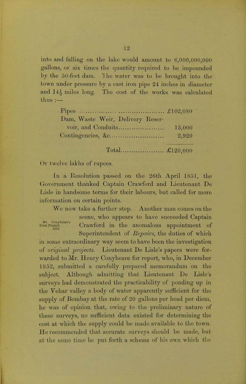 into and falling on the lake would amount to 6,000,000,000 gallons, or six times the quantity required to be impounded by the 50-feet dam. rJ he water was to be brought into the town under pressure by a cast iron pipe 24 inches in diameter and 14^ miles long. The cost of the works was calculated thus :—■ Pipes £102,080 ' Dam, Waste Weir, Delivery Reser- voir, and Conduits 15,000 Contingencies, &c 2,920 Total £120,000 Or twelve lakhs of rupees. In a Resolution passed on the 26th April 1851, the Government thanked Captain Crawford and Lieutenant De Lisle in handsome terms for their labours, but called for more information on certain points. We now take a further step. Another man comes on the scene, who appears to have succeeded Captain Mr. Conybeare's ~ „ , . , . . Kret Project Crawford in the anomalous appointment of Superintendent of Repairs, the duties of which in some extraordinary way seem to have been the investigation of original projects. Lieutenant De Lisle's papers were for- warded to Mr. Henry Conybeare for report, who, in December 1852, submitted a carefully prepared memorandum on the subject. Although admitting that Lieutenant De Lisle's surveys had demonstrated the practicability of ponding up in the Vehar valley a body of water apparently sufficient for the supply of Bombay at the rate of 20 gallons per head per diem, he was of opinion that, owing to the preliminary nature of these surveys, no sufficient data existed for determining the cost at which the supply could be made available to the town. He recommended that accurate surveys should be made, but at the same time he put forth a scheme of his own which the