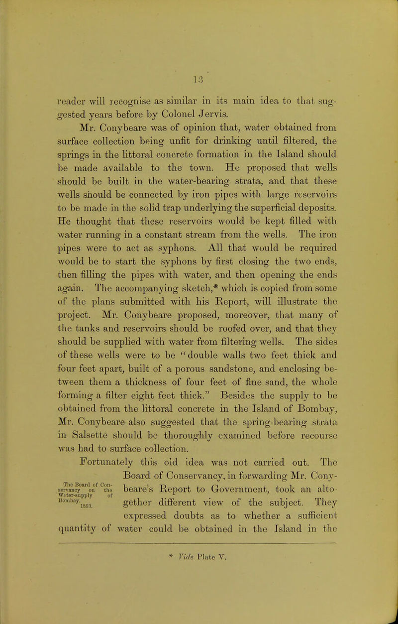 gested years before by Colonel Jervis. Mr. Conybeare was of opinion that, water obtained from surface collection being unfit for drinking until filtered, the springs in the littoral concrete formation in the Island should be made available to the town. He proposed that wells should be built in the water-bearing strata, and that these wells should be connected by iron pipes with large reservoirs to be made in the solid trap underlying the superficial deposits. He thought that these reservoirs would be kept filled with water running in a constant stream from the wells. The iron pipes were to act as syphons. All that would be required would be to start the syphons by first closing the two ends, then filling the pipes with water, and then opening the ends again. The accompanying sketch,* which is copied from some of the plans submitted with his Report, will illustrate the project. Mr. Conybeare proposed, moreover, that many of the tanks and reservoirs should be roofed over, and that they should be supplied with water from filtering wells. The sides of these wells were to be double walls two feet thick and four feet apart, built of a porous sandstone, and enclosing be- tween them a thickness of four feet of fine sand, the whole forming a filter eight feet thick. Besides the supply to be obtained from the littoral concrete in the Island of Bombay, Mr. Conybeare also suggested that the spring-bearing strata in Salsette should be thoroughly examined before recourse was had to surface collection. Fortunately this old idea was not carried out. The Board of Conservancy, in forwarding Mr. Cony- The Board of Con- 1 j t~> i i si i i i 11 servancy on the beare s lieport to Government, took an alto- Wnter-supply of Bombay'i853. gether different view of the subject. They expressed doubts as to whether a sufficient quantity of water could be obtained in the Island in the * Vide Plate V.