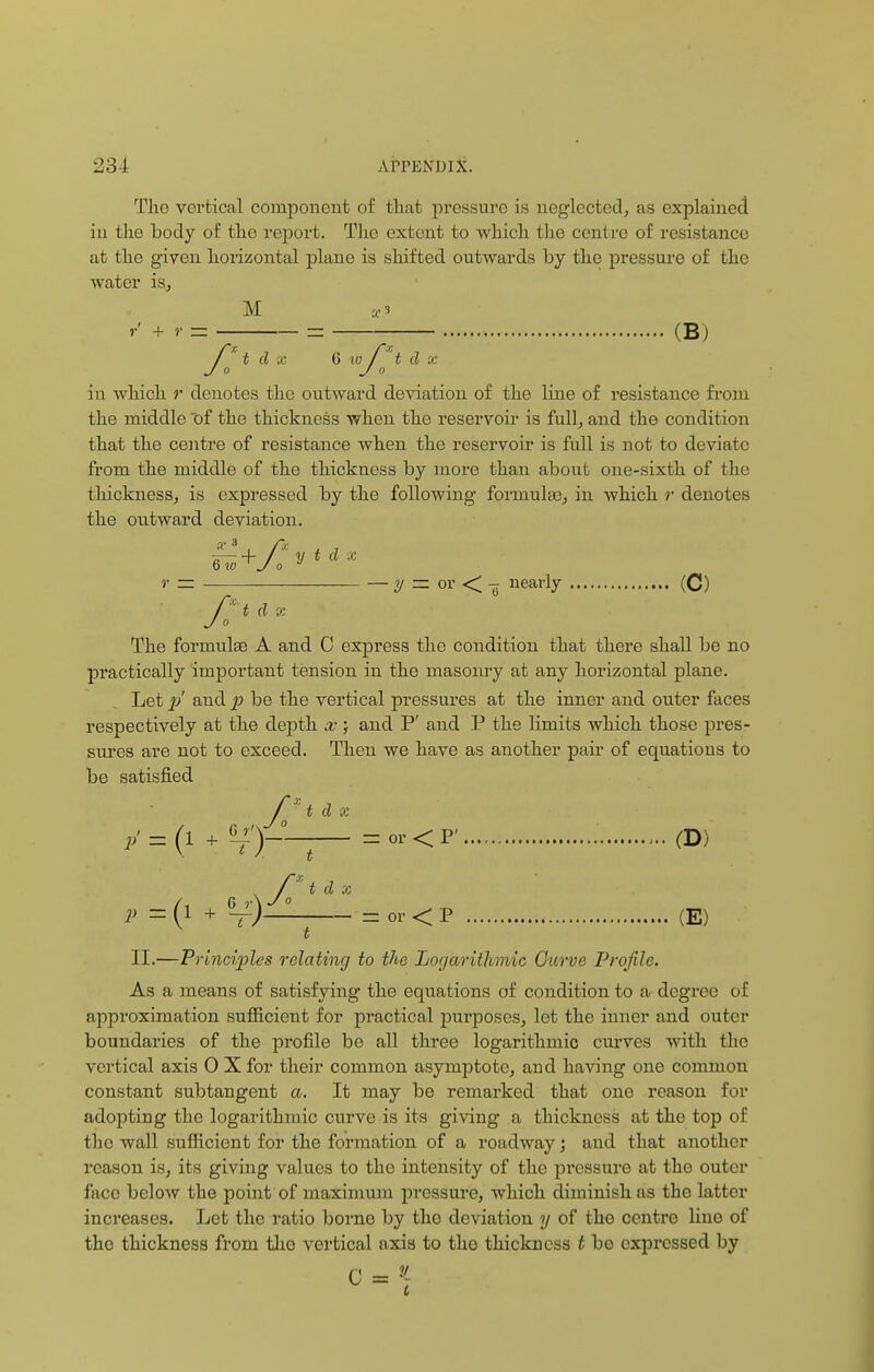 The vertical component of that pressure is neglected, as explained in the body of the report. The extent to which the centre of resistance at the given horizontal plane is shifted outwards by the pressure of the water is, M a<3 r + r = = (B; t d x G v} / t d x 0 Jo iii which r denotes the outward deviation of the line of resistance from the middle ~of the thickness when the reservoir is full, and the condition that the centre of resistance when the reservoir is full is not to deviate from the middle of the thickness by more than about one-sixth of the tluckness, is expressed by the following formulae, in which r denotes the outward deviation. a—\- /' y t d X »• = — y = or < -g nearly (C) f:1 * - The formulae A and 0 express the coudition that there shall be no practically important tension in the masonry at any horizontal plane. Let p' and p be the vertical pressures at the inner and outer faces respectively at the depth x ; and P' and P the limits which those pres- sures are not to exceed. Then we have as another pair of equations to be satisfied fxt d x p' = (l + 6~t)~— = or < P' (D) . / t d x ((5 jAyo 1 + —) = or < P (E) II.—Principles relating to the Logarithmic Curve Profile. As a means of satisfying the equations of condition to a degree of approximation sufficient for practical purposes, let the inner and outer boundaries of the profile be all three logarithmic curves with the vertical axis 0 X for their common asymptote, and having one common constant subtangent a. It may be remarked that one reason for adopting the logarithmic curve is its giving a thickness at the top of the wall sufficient for the formation of a roadway; and that another reason is, its giving values to the intensity of the pressure at the outer face below the point of maximum pressure, which diminish ns the latter increases. Let the ratio borne by the deviation y of the centre line of the thickness from tho vertical axis to the thickness t be expressed by
