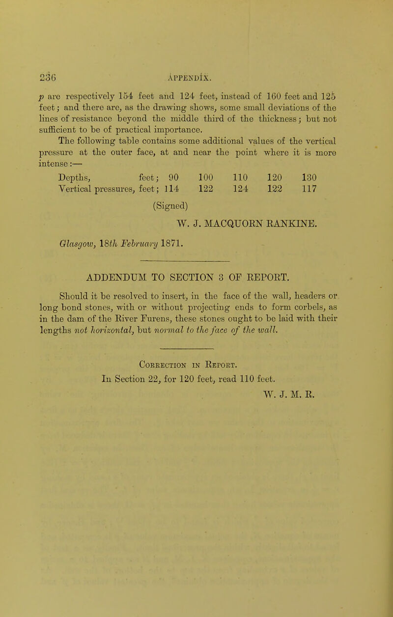 p are respectively 154 feet and 124 feet, instead of 1G0 feet and 125 feet; and tliere are, as the drawing shows, some small deviations of the lines of resistance beyond the middle third of the thickness; but not sufficient to be of practical importance. The following table contains some additional values of the vertical pressure at the outer face, at and near the point where it is more intense:— Depths, feet; 90 100 110 120 130 Vertical pressures, feet; 114 122 124 122 117 (Signed) W. J. MACQUORN RANKINE. Glasgow, 18th February 1871. ADDENDUM TO SECTION 3 OF REPORT. Should it be resolved to insert, in the face of the wall, headers or long bond stones, with or without projecting ends to form corbels, as in the dam of the River Furens, these stones ought to be laid with their lengths not horizontal, but normal to the face of the wall. Correction in Retort. In Section 22, for 120 feet, read 110 feet. W. J. M. R.