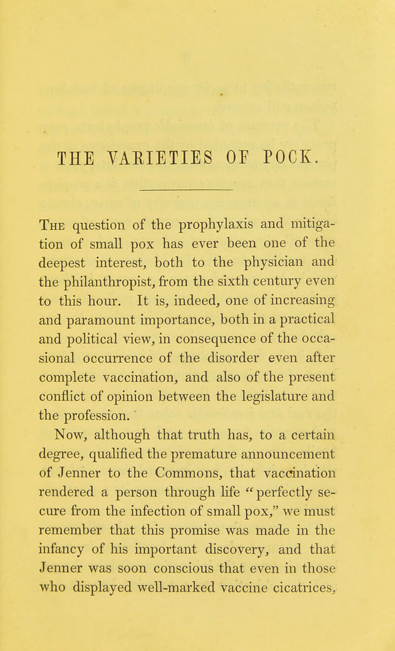 The question of the prophylaxis and mitiga- tion of small pox has ever been one of the deepest interest, both to the physician and the philanthropist, from the sixth century even to this hour. It is, indeed, one of increasing and paramount importance, both in a practical and political view, in consequence of the occa- sional occurrence of the disorder even after complete vaccination, and also of the present conflict of opinion between the legislature and the profession. Now, although that truth has, to a certain degree, quahfied the premature announcement of Jenner to the Commons, that vaccination rendered a person through life perfectly se- cure from the infection of small pox, we must remember that this promise was made in the infancy of his important discovery, and that Jenner was soon conscious that even in those who displayed well-marked vaccine cicatrices.