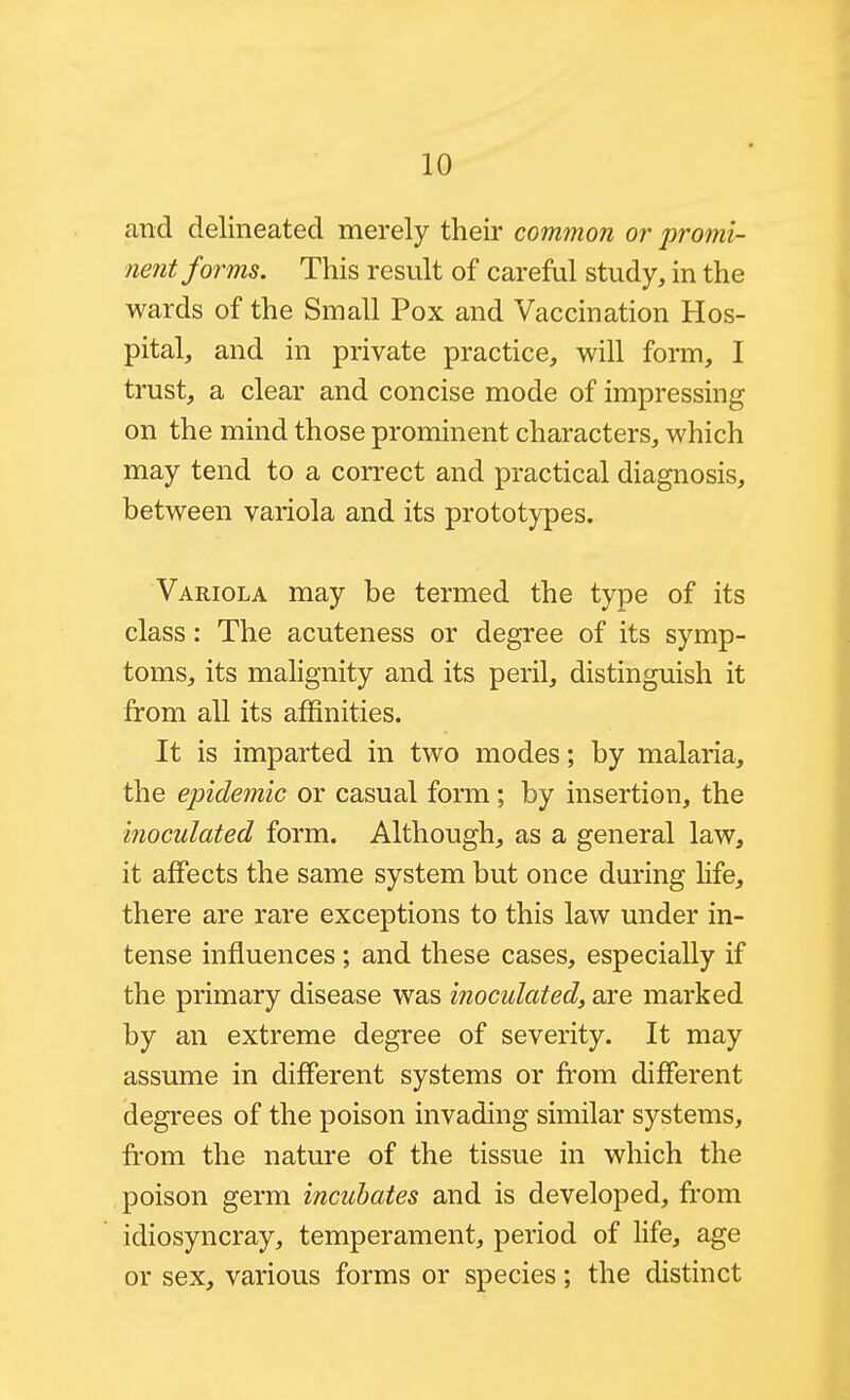 and delineated merely their common or promi- nent forms. This result of careful study, in the wards of the Small Pox and Vaccination Hos- pital, and in private practice, will form, I trust, a clear and concise mode of impressing on the mind those prominent characters, which may tend to a correct and practical diagnosis, between variola and its prototypes. Variola may be termed the type of its class: The acuteness or degree of its symp- toms, its malignity and its peril, distinguish it from all its affinities. It is imparted in two modes; by malaria, the epidemic or casual form; by insertion, the inoculated form. Although, as a general law, it affects the same system but once during Hfe, there are rare exceptions to this law under in- tense influences; and these cases, especially if the primary disease was inoculated, are marked by an extreme degree of severity. It may assume in different systems or from different degrees of the poison invading similar systems, from the nature of the tissue in which the poison germ incubates and is developed, from idiosyncray, temperament, period of life, age or sex, various forms or species; the distinct