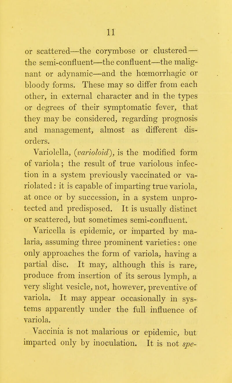 or scattered—the corymbose or clustered— the semi-confluent—the confluent—the malig- nant or adynamic—and the hoemorrhagic or bloody forms. These may so diff'er from each other, in external character and in the types or degrees of their symptomatic fever, that they may be considered, regarding prognosis and management, almost as difl'erent dis- orders. Variolella, (varioloid), is the modified form of variola; the result of true variolous infec- tion in a system previously vaccinated or va- riolated : it is capable of imparting true variola, at once or by succession, in a system unpro- tected and predisposed. It is usually distinct or scattered, but sometimes semi-confluent. Varicella is epidemic, or imparted by ma- laria, assuming three prominent varieties: one only approaches the form of variola, having a partial disc. It may, although this is rare, produce from insertion of its serous lymph, a very sHght vesicle, not, however, preventive of variola. It may appear occasionally in sys- tems apparently under the full influence of variola. Vaccinia is not malarious or epidemic, but imparted only by inoculation. It is not spe-