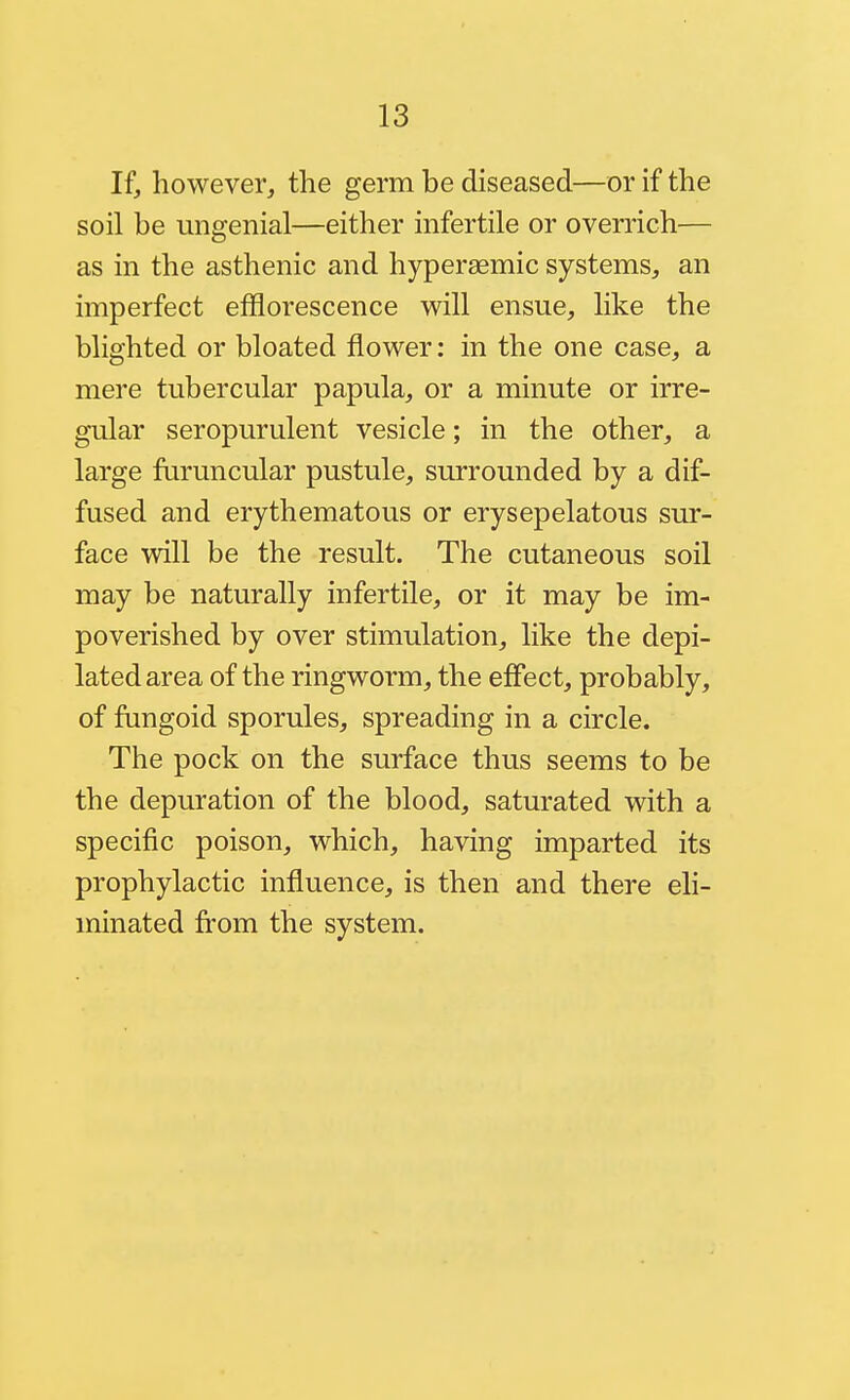 If, however, the germ be diseased—or if the soil be ungenial—either infertile or overrich— as in the asthenic and hyperaemic systems, an imperfect efflorescence will ensue, like the blighted or bloated flower: in the one case, a mere tubercular papula, or a minute or irre- gular seropurulent vesicle; in the other, a large fiiruncular pustule, surrounded by a dif- fused and erythematous or erysepelatous sur- face will be the result. The cutaneous soil may be naturally infertile, or it may be im- poverished by over stimulation, like the depi- lated area of the ringworm, the effect, probably, of fungoid sporules, spreading in a circle. The pock on the surface thus seems to be the depuration of the blood, saturated with a specific poison, which, having imparted its prophylactic influence, is then and there eli- minated from the system.