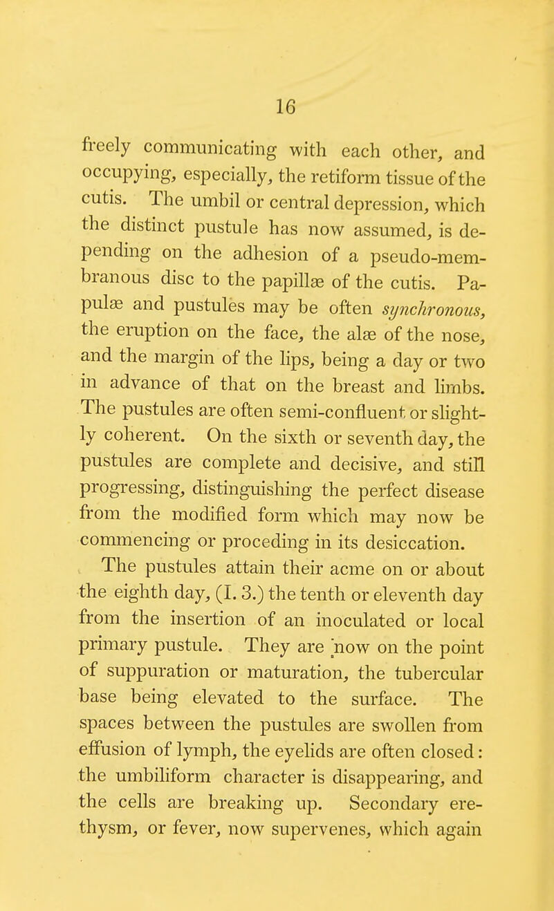 freely communicating with each other, and occupying, especially, the retiform tissue of the cutis. The umbil or central depression, which the distinct pustule has now assumed, is de- pending on the adhesion of a pseudo-mem- branous disc to the papillee of the cutis. Pa- pulae and pustules may be often synchronous, the eruption on the face, the al^ of the nose, and the margin of the lips, being a day or two in advance of that on the breast and limbs. The pustules are often semi-confluent or slight- ly coherent. On the sixth or seventh day, the pustules are complete and decisive, and still progressing, distinguishing the perfect disease from the modified form which may now be commencing or proceding in its desiccation. The pustules attain their acme on or about the eighth day, (I. 3.) the tenth or eleventh day from the insertion of an inoculated or local primary pustule. They are now on the point of suppuration or maturation, the tubercular base being elevated to the surface. The spaces between the pustules are swollen from effusion of lymph, the eyehds are often closed: the umbiliform character is disappearing, and the cells are breaking up. Secondary ere- thysm, or fever, now supervenes, which again