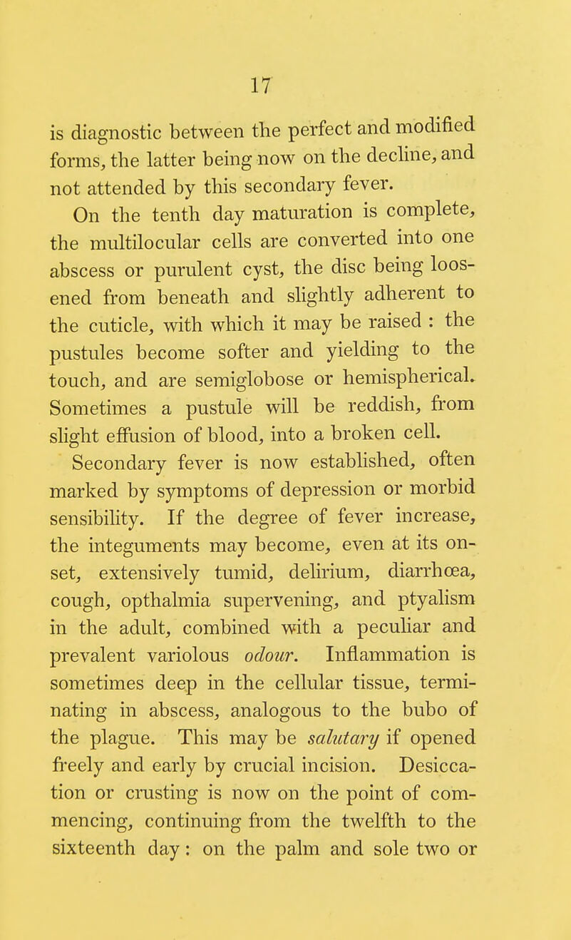 IT is diagnostic between the perfect and modified forms, the latter being now on the dechne, and not attended by this secondary fever. On the tenth day maturation is complete, the multilocular cells are converted into one abscess or purulent cyst, the disc being loos- ened from beneath and slightly adherent to the cuticle, with which it may be raised : the pustules become softer and yielding to the touch, and are semiglobose or hemisphericah Sometimes a pustule wiW be reddish, from shght effusion of blood, into a broken cell. Secondary fever is now established, often marked by symptoms of depression or morbid sensibility. If the degree of fever increase, the integuments may become, even at its on- set, extensively tumid, dehrium, diarrhoea, cough, opthalmia supervening, and ptyalism in the adult, combined with a peculiar and prevalent variolous odour. Inflammation is sometimes deep in the cellular tissue, termi- nating in abscess, analogous to the bubo of the plague. This may be salutary if opened freely and early by crucial incision. Desicca- tion or crusting is now on the point of com- mencing, continuing from the twelfth to the sixteenth day: on the palm and sole two or