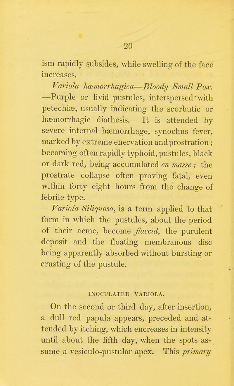 ism rapidly subsides, while swelling of the face increases. Variola hcemorrhagica—Bloody Small Pox. —Purple or hvid pustules, interspersed'with petechite, usually indicating the scorbutic or hsemorrhagic diathesis. It is attended by severe internal hsemon'hage, synochus fever, marked by extreme enervation and prostration; becoming often rapidly typhoid, pustules, black or dark red, being accumulated en masse ; the prostrate collapse often proving fatal, even within forty eight hours from the change of febrile type. Variola Siliquosa, is a term applied to that form in which the pustules, about the period of their acme, become Jlaccid, the purulent deposit and the floating membranous disc being apparently absorbed without bursting or crusting of the pustule. INOCULATED VARIOLA. On the second or third day, after insertion, a dull red papula appears, preceded and at- tended by itching, which encreases in intensity until about the fifth day, when the spots as- sume a vesiculo-pustular apex. This 'primary