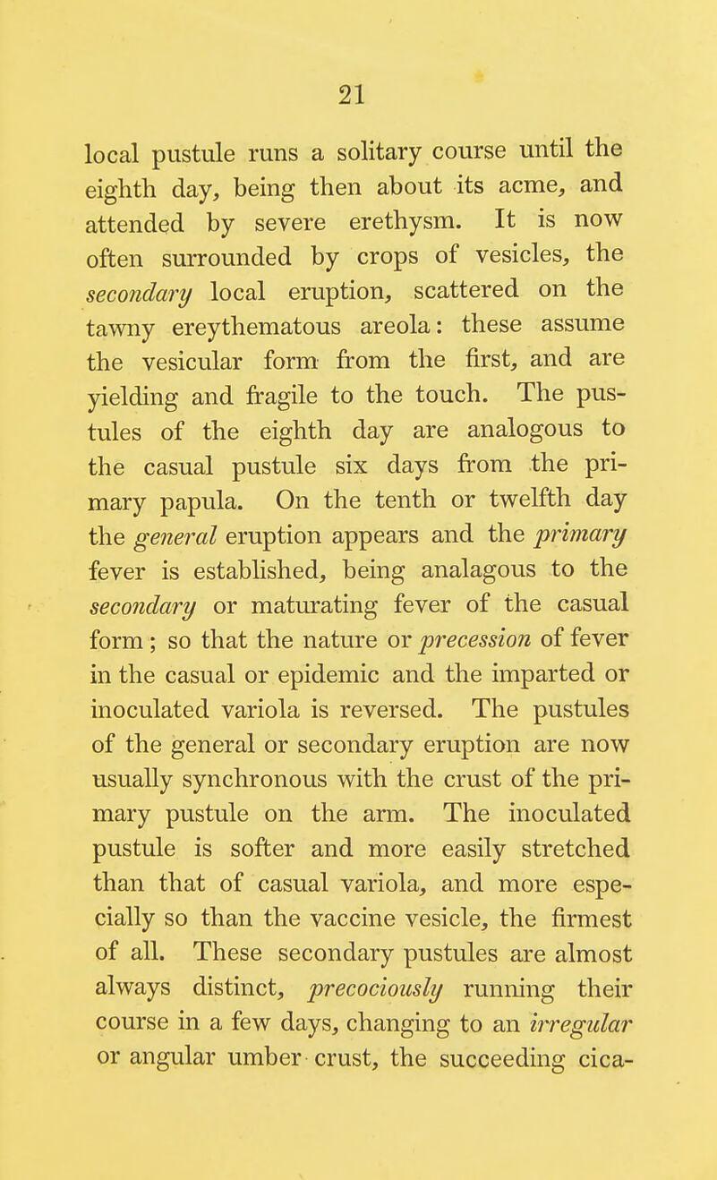 local pustule runs a solitary course until the eighth day, being then about its acme, and attended by severe erethysm. It is now often surrounded by crops of vesicles, the secondary local eruption, scattered on the tawny ereythematous areola: these assume the vesicular form from the first, and are yielding and fragile to the touch. The pus- tules of the eighth day are analogous to the casual pustule six days from the pri- mary papula. On the tenth or twelfth day the general eruption appears and the primary fever is established, being analagous to the secondary or maturating fever of the casual form ; so that the nature or precession of fever in the casual or epidemic and the imparted or inoculated variola is reversed. The pustules of the general or secondary eruption are now usually synchronous with the crust of the pri- mary pustule on the arm. The inoculated pustule is softer and more easily stretched than that of casual variola, and more espe- cially so than the vaccine vesicle, the firmest of all. These secondary pustules are almost always distinct, precociously running their course in a few days, changing to an irregidar or angular umber crust, the succeeding cica-