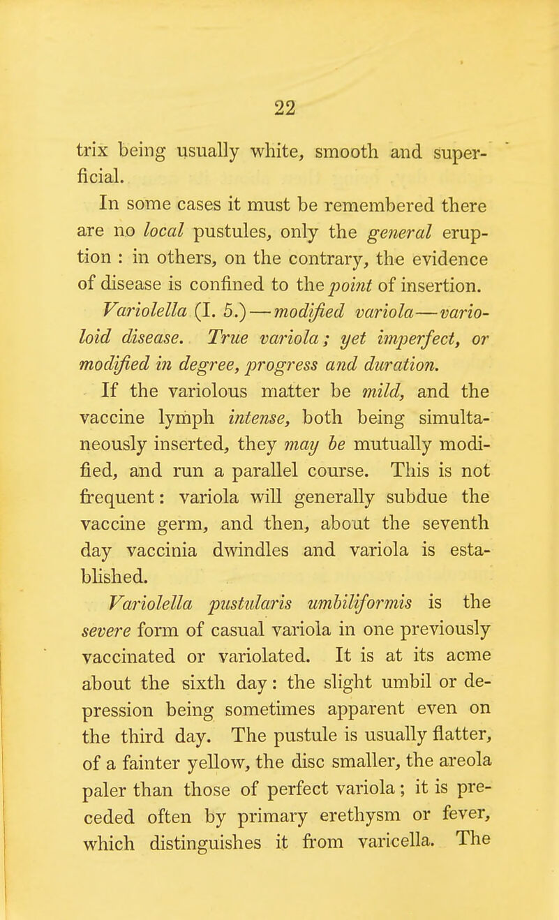 trix being usually white, smooth and super- ficial. In some cases it must be remembered there are no local pustules, only the general erup- tion : in others, on the contrary, the evidence of disease is confined to the point of insertion. Variolella (I. 5.) — modified variola—vario- loid disease. True variola; yet imperfect, or modified in degree, progress and duration. If the variolous matter be mild, and the vaccine lymph intense, both being simulta- neously inserted, they may be mutually modi- fied, and run a parallel course. This is not frequent: variola will generally subdue the vaccine germ, and then, about the seventh day vaccinia dwindles and variola is esta- bhshed. Variolella pustularis umbiliformis is the severe form of casual variola in one previously vaccinated or variolated. It is at its acme about the sixth day: the slight umbil or de- pression being sometimes apparent even on the third day. The pustule is usually flatter, of a fainter yellow, the disc smaller, the areola paler than those of perfect variola; it is pre- ceded often by primary erethysm or fever, which distinguishes it from varicella. The