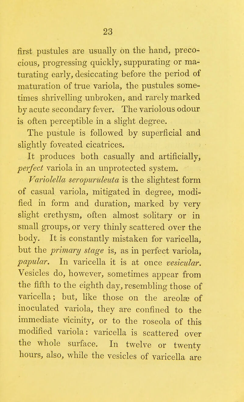 first pustules are usually on the hand, preco- cious, progressing quickly, suppurating or ma- turating early, desiccating before the period of maturation of true variola, the pustules some- times shrivelling unbroken, and rarely marked by acute secondary fever. The variolous odour is often perceptible in a slight degree. The pustule is followed by superficial and slightly foveated cicatrices. It produces both casually and artificially^ perfect variola in an unprotected system. Variolella seropuruleuta is the slightest form of casual variola, mitigated in degree, modi- fied in form and duration, marked by very shght erethysm, often almost sohtary or in small gi'oups, or very thinly scattered over the body. It is constantly mistaken for varicella, but the primary stage is, as in perfect variola, papular. In varicella it is at once vesicular. Vesicles do, however, sometimes appear from the fifth to the eighth day, resembling those of varicella; but, like those on the areolae of inoculated variola, they are confined to the immediate vicinity, or to the roseola of this modified variola: varicella is scattered over the whole surface. In twelve or twenty hours, also, while the vesicles of varicella are