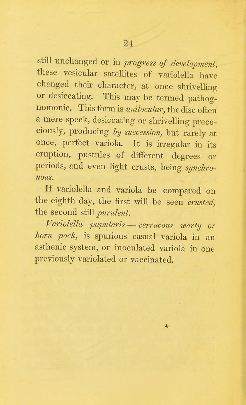 still unchanged or in progress of developmejit, these vesicular satellites of variolella have changed their character, at once shrivelling or desiccating. This may be termed pathog- nomonic. This form is unilocular, the disc often a mere speck, desiccating or shrivelling preco- ciously, producing hy succession, but rarely at once, perfect variola. It is irregular in its eruption, pustules of different degrees or periods, and even hght cmsts, being synchro- nous. If variolella and variola be compared on the eighth day, the first will be seen crusted, the second still purulent. Variolella papillaris — verrucous warty or horn pock, is spurious casual variola in an asthenic system, or inoculated variola in one previously variolated or vaccinated. 4,