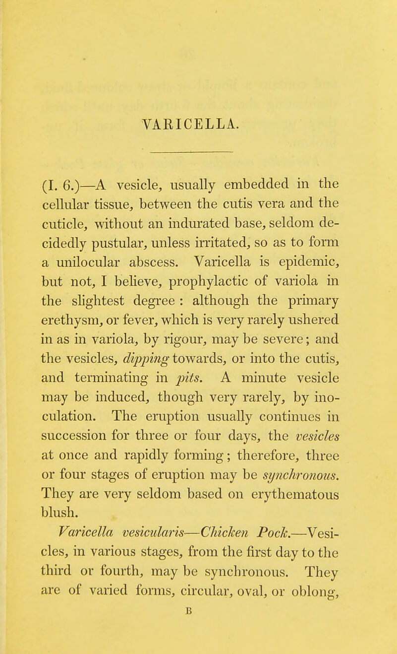 VARICELLA. (L 6.)—A vesicle, usually embedded in the cellular tissue, between the cutis vera and the cuticle, without an indurated base, seldom de- cidedly pustular, unless irritated, so as to form a unilocular abscess. Varicella is epidemic, but not, I believe, prophylactic of variola in the shghtest degree : although the primary erethysm, or fever, which is very rarely ushered in as in variola, by rigour, may be severe; and the vesicles, dipping towards, or into the cutis, and terminating in pits. A minute vesicle may be induced, though very rarely, by ino- culation. The eruption usually continues in succession for three or four days, the vesicles at once and rapidly forming; therefore, three or four stages of eruption may be synchronous. They are very seldom based on erythematous blush. Varicella vesicularis—Chickefi Pock.—Vesi- cles, in various stages, from the first day to the third or fourth, may be synchronous. They are of varied forms, circular, oval, or oblong, B