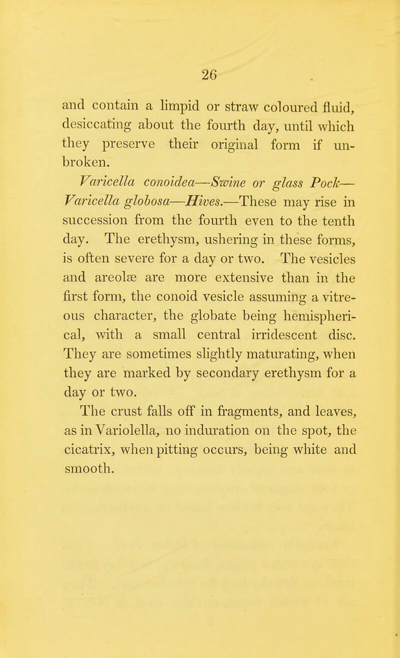 and contain a limpid or straw coloured fluid, desiccating about the fourth day, until which they preserve their original form if un- broken. Varicella conoidea—Swine or glass Pock— Varicella glohosa—Hives.—These may rise in succession from the fourth even to the tenth day. The erethysm, ushering in these forms, is often severe for a day or two. The vesicles and areola are more extensive than in the first form, the conoid vesicle assuming a vitre- ous character, the globate being hemispheri- cal, with a small central irridescent disc. They are sometimes slightly maturating, when they are marked by secondary erethysm for a day or two. The crust falls off in fragments, and leaves, as in Variolella, no induration on the spot, the cicatrix, when pitting occurs, being white and smooth.