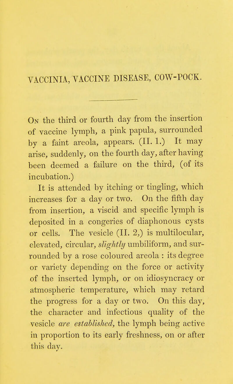 VACCINIA, VACCINE DISEASE, COW-POCK. On the third or fourth day from the insertion of vaccine lymph, a pink papula, surrounded by a faint areola, appears. (II. 1.) It may arise, suddenly, on the fourth day, after having been deemed a failure on the third, (of its incubation.) It is attended by itching or tingling, which increases for a day or two. On the fifth day from insertion, a viscid and specific lymph is deposited in a congeries of diaphonous cysts or cells. The vesicle (II. 2,) is multilocular, elevated, circular, slightly umbiliform, and sur- rounded by a rose coloured areola : its degree or variety depending on the force or activity of the inserted lymph, or on idiosyncracy or atmospheric temperature, which may retard the progress for a day or two. On this day, the character and infectious quality of the vesicle are established, the lymph being active in proportion to its early freshness, on or after this day.