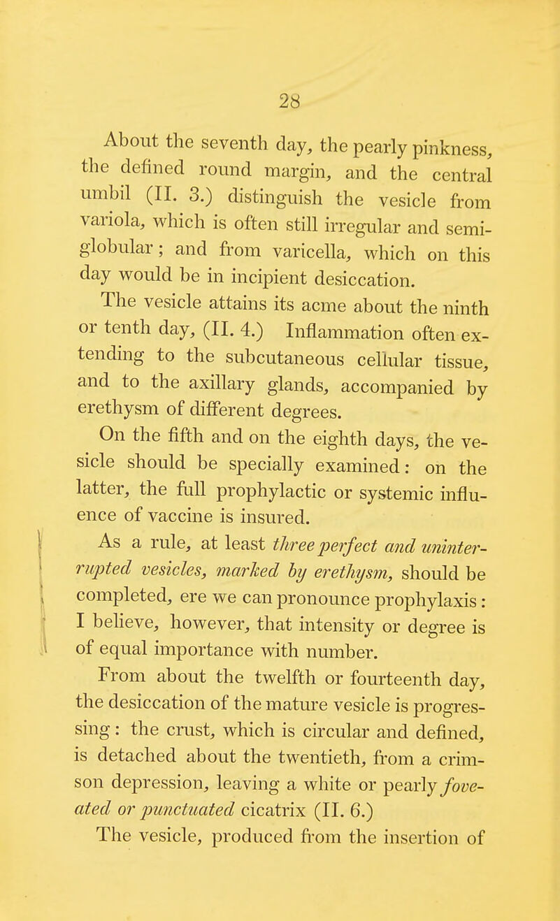 About the seventh day, the pearly pinkness, the defined round margin, and the central umbil (II. 3.) distinguish the vesicle from variola, which is often still irregular and semi- globular ; and from varicella, which on this day would be in incipient desiccation. The vesicle attains its acme about the ninth or tenth day, (II. 4.) Inflammation often ex- tending to the subcutaneous cellular tissue, and to the axillary glands, accompanied by erethysm of different degrees. On the fifth and on the eighth days, the ve- sicle should be specially examined: on the latter, the frill prophylactic or systemic influ- ence of vaccine is insured. As a rule, at least three perfect and uninter- rupted vesicles, marked by erethysm, should be , completed, ere we can pronounce prophylaxis: I I beheve, however, that intensity or degree is of equal importance with number. From about the twelfth or fourteenth day, the desiccation of the mature vesicle is progres- sing : the crust, which is circular and defined, is detached about the twentieth, from a crim- son depression, leaving a white or pearly/oye- ated or punctuated cicatrix (II. 6.) The vesicle, produced from the insertion of