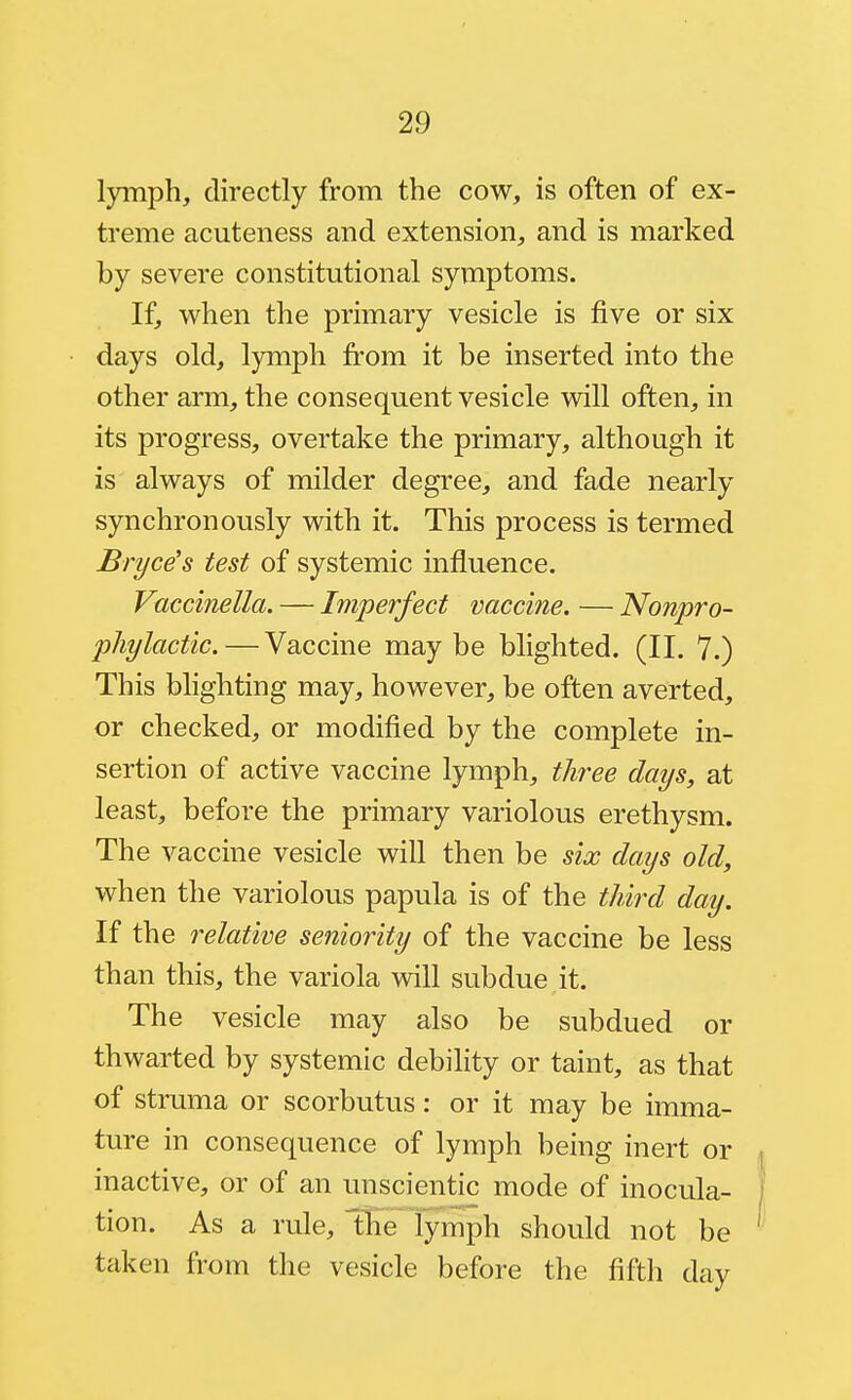 lymph, directly from the cow, is often of ex- treme acuteness and extension, and is marked by severe constitutional symptoms. If, when the primary vesicle is five or six days old, lymph from it be inserted into the other arm, the consequent vesicle will often, in its progress, overtake the primary, although it is always of milder degree, and fade nearly synchronously with it. This process is termed Bryce's test of systemic influence. Vaccinella. — Imperfect vaccine. — Nonpro- phylactic. — Vaccine may be blighted. (II. 7.) This blighting may, however, be often averted, or checked, or modified by the complete in- sertion of active vaccine lymph, three days, at least, before the primary variolous erethysm. The vaccine vesicle will then be six days old, when the variolous papula is of the third day. If the relative seniority of the vaccine be less than this, the variola will subdue it. The vesicle may also be subdued or thwarted by systemic debility or taint, as that of struma or scorbutus: or it may be imma- ture in consequence of lymph being inert or inactive, or of an unscientic mode of inocula- tion. As a rule, Ibe lymph should not be taken from the vesicle before the fifth day