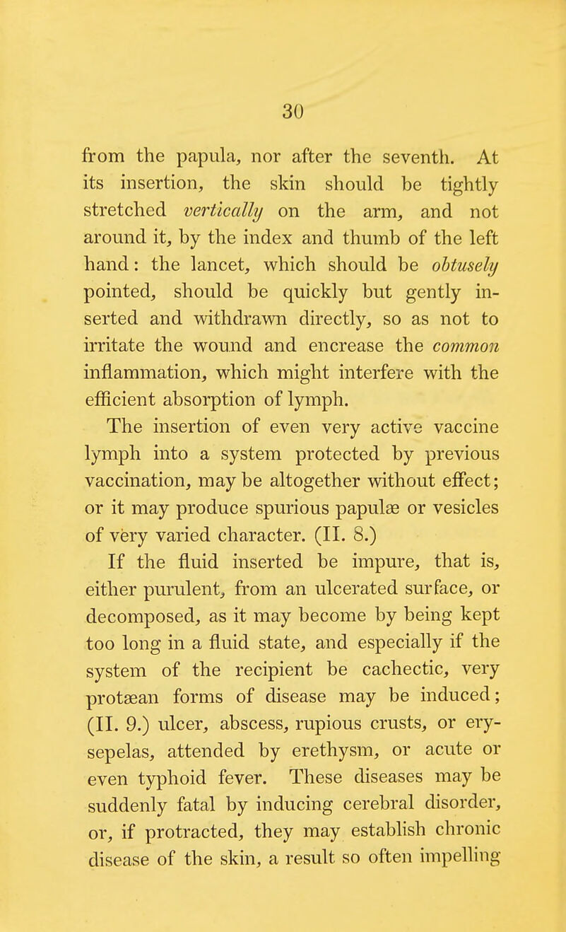 from the papula, nor after the seventh. At its insertion, the skin should be tightly stretched vertically on the arm, and not around it, by the index and thumb of the left hand: the lancet, which should be obtusely pointed, should be quickly but gently in- serted and withdrawn directly, so as not to irritate the wound and encrease the common inflammation, which might interfere with the efficient absorption of lymph. The insertion of even very active vaccine lymph into a system protected by previous vaccination, maybe altogether without effect; or it may produce spurious papulae or vesicles of very varied character. (II. 8.) If the fluid inserted be impure, that is, either purulent, from an ulcerated surface, or decomposed, as it may become by being kept too long in a fluid state, and especially if the system of the recipient be cachectic, very protaean forms of disease may be induced; (II. 9.) ulcer, abscess, rupious crusts, or ery- sepelas, attended by erethysm, or acute or even typhoid fever. These diseases may be suddenly fatal by inducing cerebral disorder, or, if protracted, they may establish chronic disease of the skin, a result so often impelling