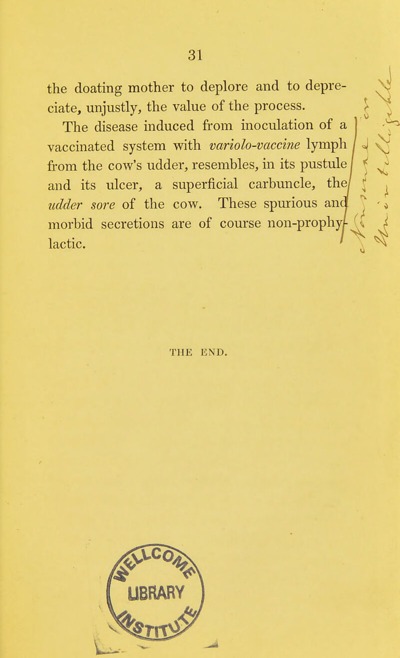 the doating mother to deplore and to depre- ciate, unjustly, the value of the process. ^ The disease induced from inoculation of a ] vaccinated system with variolo-vaccine lymph H \f from the cow's udder, resembles, in its pustule / ^ and its ulcer, a superficial carbuncle, th^ J ^ udder sore of the cow. These spurious ana J - ^ morbid secretions are of course non-prophy/-U I lactic. / \ ^ THE END.