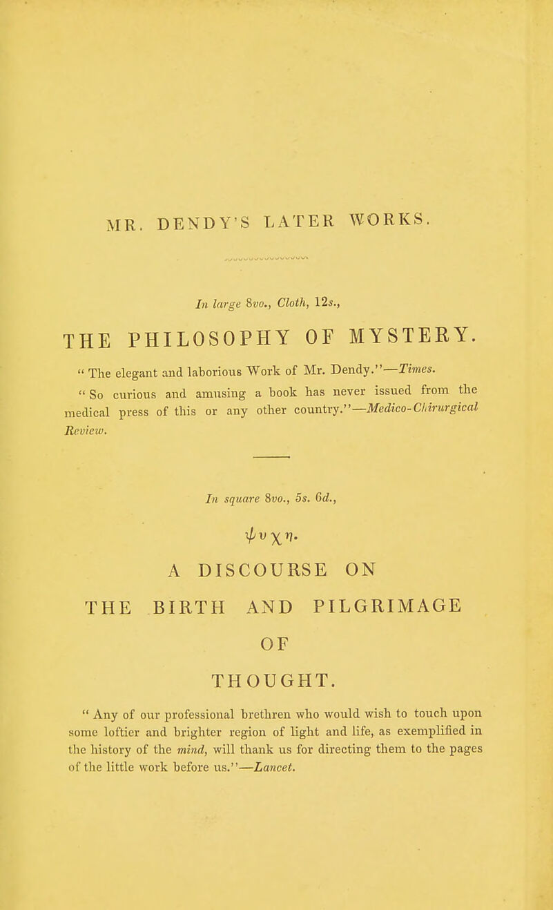 MR. DENDY'S LATER WORKS. In large 8w., Cloth, \2s., THE PHILOSOPHY OF MYSTERY.  The elegant and laborious Work of Mr. Dendy.—Times.  So curious and amusing a book has never issued from the medical press of this or any other covrnXxy.—Medico-Chirurgical Review. In square 8vo., 5s. 6d., A DISCOURSE ON THE BIRTH AND PILGRIMAGE OF THOUGHT.  Any of our professional brethren who would wish to touch upon some loftier and brighter region of light and life, as exemplified in the history of the mind, will thank us for directing them to the pages of tlie little work before us.—Lancet.