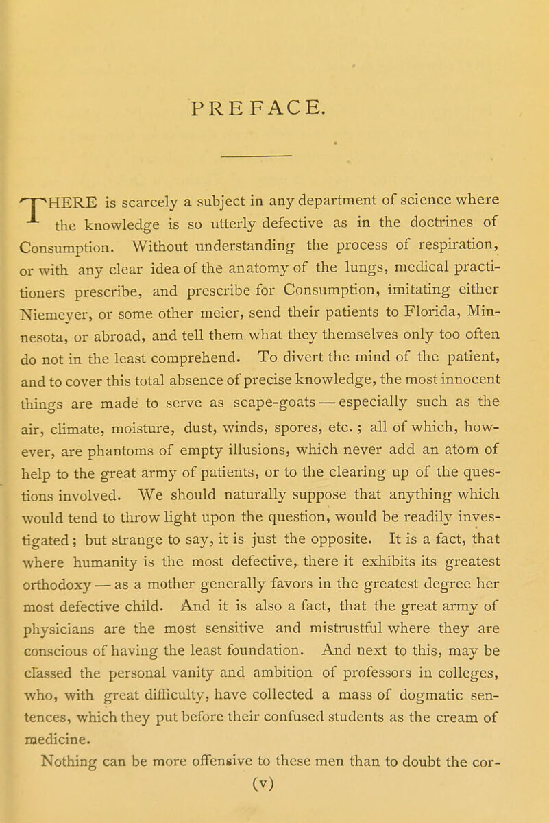 'T^HERE is scarcely a subject in any department of science where the knowledge is so utterly defective as in the doctrines of Consumption. Without understanding the process of respiration, or with any clear idea of the anatomy of the lungs, medical practi- tioners prescribe, and prescribe for Consumption, imitating either Niemeyer, or some other meier, send their patients to Florida, Min- nesota, or abroad, and tell them what they themselves only too often do not in the least comprehend. To divert the mind of the patient, and to cover this total absence of precise knowledge, the most innocent things are made to serve as scape-goats — especially such as the air, climate, moisture, dust, winds, spores, etc.; all of which, how- ever, are phantoms of empty illusions, which never add an atom of help to the great army of patients, or to the clearing up of the ques- tions involved. We should naturally suppose that anything which would tend to throw light upon the question, would be readily inves- tigated ; but strange to say, it is just the opposite. It is a fact, that where humanity is the most defective, there it exhibits its greatest orthodoxy — as a mother generally favors in the greatest degree her most defective child. And it is also a fact, that the great army of physicians are the most sensitive and mistrustful where they are conscious of having the least foundation. And next to this, may be classed the personal vanity and ambition of professors in colleges, who, with great difficulty, have collected a mass of dogmatic sen- tences, which they put before their confused students as the cream of medicine. Nothing can be more offensive to these men than to doubt the cor-