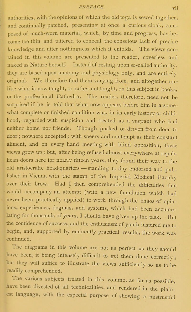 authorities, with the opinions of which the old toga is sewed together, and continually patched, presenting at once a curious cloak, com- posed of much-worn material, which, by time and progress, has be- come too thin and tattered to conceal the conscious lack of precise knowledge and utter nothingness which it enfolds. The views con- tained in this volume are presented to the reader, coverless and naked as Nature herself. Instead of resting upon so-called authority, they are based upon anatomy and physiology only, and are entirely original. We therefore find them varying from, and altogether un- like what is now taught, or rather not taught, on this subject in books, or the professional Cathedra. The reader, therefore, need not be surprised if he is told that what now appears before him in a some- what complete or finished condition was, in its early history or child- hood, regarded with suspicion and treated as a vagrant who had neither home nor friends. Though pushed or driven from door to door; nowhere accepted; with sneers and contempt as their constant aliment, and on every hand meeting with blind opposition, these views grew up ; but, after being refused almost everywhere at repub- lican doors here for nearly fifteen years, they found their way to the old aristocratic head-quarters — standing to day endorsed and pub- lished in Vienna with the stamp of the Imperial Medical Faculty over their brow. Had I then comprehended the difficulties that would accompany an attempt (with a new foundation which had never been practically applied) to work through the chaos of opin- ions, experiences, dogmas, and systems, which had been accumu- lating for thousands of years, I should have given up the task. But the confidence of success, and the enthusiasm of youth inspired me to begin, and, supported by eminently practical results, the work was continued. The diagrams in this volume are not as perfect as they should have been, it being intensely difficult to get them done correctly; but they will suffice to illustrate the views sufficiently so as to be readily comprehended. The various subjects treated in this volume, as far as possible, have been divested of all technicalities, and rendered in the plain- est language, with the especial purpose of showing a mistrustful