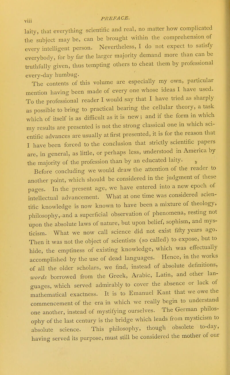 laity, that everything scientific and real, no matter how complicated the subject may be, can be brought within the comprehension of every intelligent person. Nevertheless, I do not expect to satisfy everybody, for by far the larger majority demand more than can be truthfully given, thus tempting others to cheat them by professional every-day humbug. The contents of this volume are especially my own, particular mention having been made of every one whose ideas I have used. To the professional reader I would say that I have tried as sharply as possible to bring to practical bearing the cellular theory, a task which of itself is as difficult as it is new; and if the form in which my results are presented is not the strong classical one in which sci- entific advances are usually at first presented, it is for the reason that I have been forced to the conclusion that strictly scientific papers are, in general, as little, or perhaps less, understood in America by the majority of the profession than by an educated laity. „ Before concluding we would draw the attention of the reader to another point, which should be considered in the judgment of these pages. In the present age, we have entered into a new epoch of intellectual advancement. What at one time was considered scien- tific knowledge is now known to have been a mixture of theology, philosophy,-and a superficial observation of phenomena, resting not upon the absolute laws of nature, but upon belief, sophism, and mys- ticism. What we now call science did not exist fifty years ago. Then it was not the object of scientists (so called) to expose, but to hide, the emptiness of existing knowledge, which was effectually accomplished by the use of dead languages. Hence, in the works of all the older scholars, we find, instead of absolute definitions, words borrowed from the Greek, Arabic, Latin, and other lan- guages, which served admirably to cover the absence or lack of mathematical exactness. It is to Emanuel Kant that we owe the commencement of the era in which we really begin to understand one another, instead of mystifying ourselves. The German philos- ophy of the last century is the bridge which leads from mysticism to absolute science. This philosophy, though obsolete to-day, having served its purpose, must still be considered the mother of our