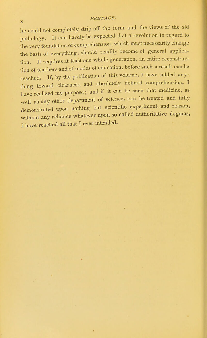 he could not completely strip off the form and the views of the old pathology. It can hardly be expected that a revolution in regard to the very foundation of comprehension, which must necessarily change the basis of everything, should readily become of general applica- tion. It requires at least one whole generation, an entire reconstruc- tion of teachers and of modes of education, before such a result can be reached. If, by the publication of this volume, I have added any- thing toward clearness and absolutely denned comprehension, I have realized my purpose; and if it can be seen that medicine, as well as any other department of science, can be treated and fully demonstrated upon nothing but scientific experiment and reason, without any reliance whatever upon so called authoritative dogmas,