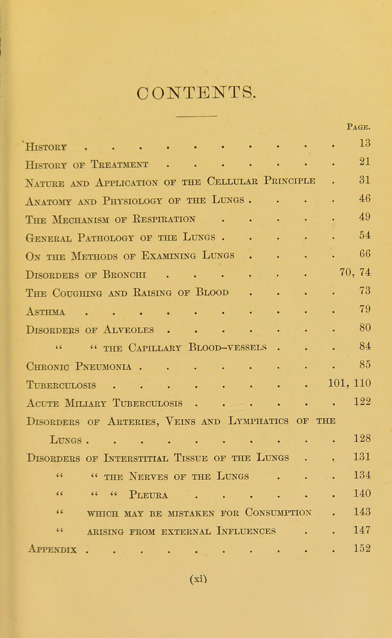 CONTENTS. Page. History History of Treatment 21 Nature and Application of the Cellular Principle . 31 Anatomy and Physiology of the Lungs .... 46 The Mechanism of Kespiration 49 General Pathology of the Lungs 54 On the Methods of Examining Lungs . . . . 66 Disorders of Bronchi ...... 70, 74 The Coughing and Eaislng of Blood .... 73 Asthma 79 Disorders of Alveoles • • 80   the Capillary Blood-vessels ... 84 Chronic Pneumonia 85 Tuberculosis 101, 110 Acute Miliary Tuberculosis 122 Disorders of Arteries, Veins and Lymphatics of the Lungs 128 Disorders of Interstitial Tissue of the Lungs . . 131   the Nerves of the Lungs . . . 134    Pleura 140  which may be mistaken for consumption . 143  arising from external influences . . 147 Appendix 152