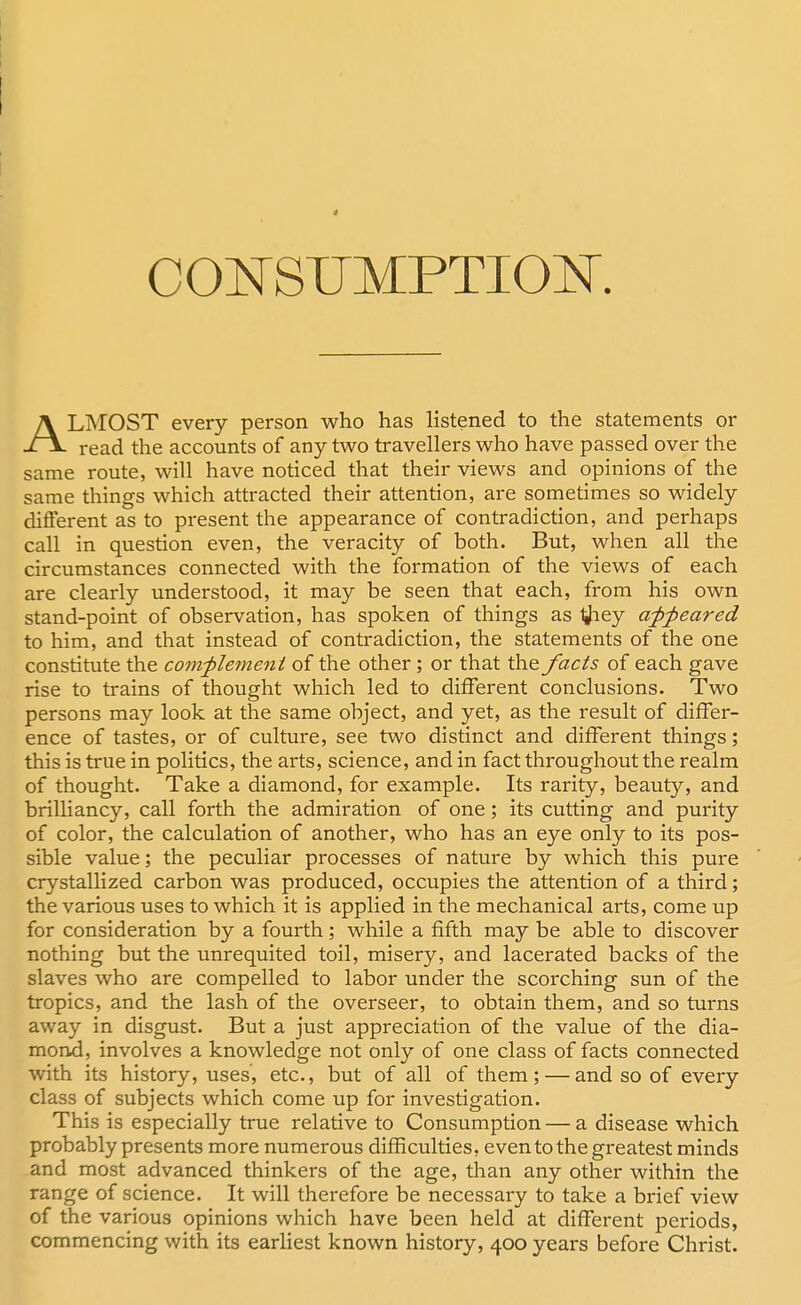 CONSUMPTION ALMOST every person who has listened to the statements or read the accounts of any two travellers who have passed over the same route, will have noticed that their views and opinions of the same things which attracted their attention, are sometimes so widely different as to present the appearance of contradiction, and perhaps call in question even, the veracity of both. But, when all the circumstances connected with the formation of the views of each are clearly understood, it may be seen that each, from his own stand-point of observation, has spoken of things as tfiey appeared to him, and that instead of contradiction, the statements of the one constitute the complement of the other; or that the facts of each gave rise to trains of thought which led to different conclusions. Two persons may look at the same object, and yet, as the result of differ- ence of tastes, or of culture, see two distinct and different things; this is true in politics, the arts, science, and in fact throughout the realm of thought. Take a diamond, for example. Its rarity, beauty, and brilliancy, call forth the admiration of one ; its cutting and purity of color, the calculation of another, who has an eye only to its pos- sible value; the peculiar processes of nature by which this pure crystallized carbon was produced, occupies the attention of a third; the various uses to which it is applied in the mechanical arts, come up for consideration by a fourth; while a fifth may be able to discover nothing but the unrequited toil, misery, and lacerated backs of the slaves who are compelled to labor under the scorching sun of the tropics, and the lash of the overseer, to obtain them, and so turns away in disgust. But a just appreciation of the value of the dia- mond, involves a knowledge not only of one class of facts connected with its history, uses, etc., but of all of them; — and so of every class of subjects which come up for investigation. This is especially true relative to Consumption — a disease which probably presents more numerous difficulties, even to the greatest minds and most advanced thinkers of the age, than any other within the range of science. It will therefore be necessary to take a brief view of the various opinions which have been held at different periods, commencing with its earliest known history, 400 years before Christ.