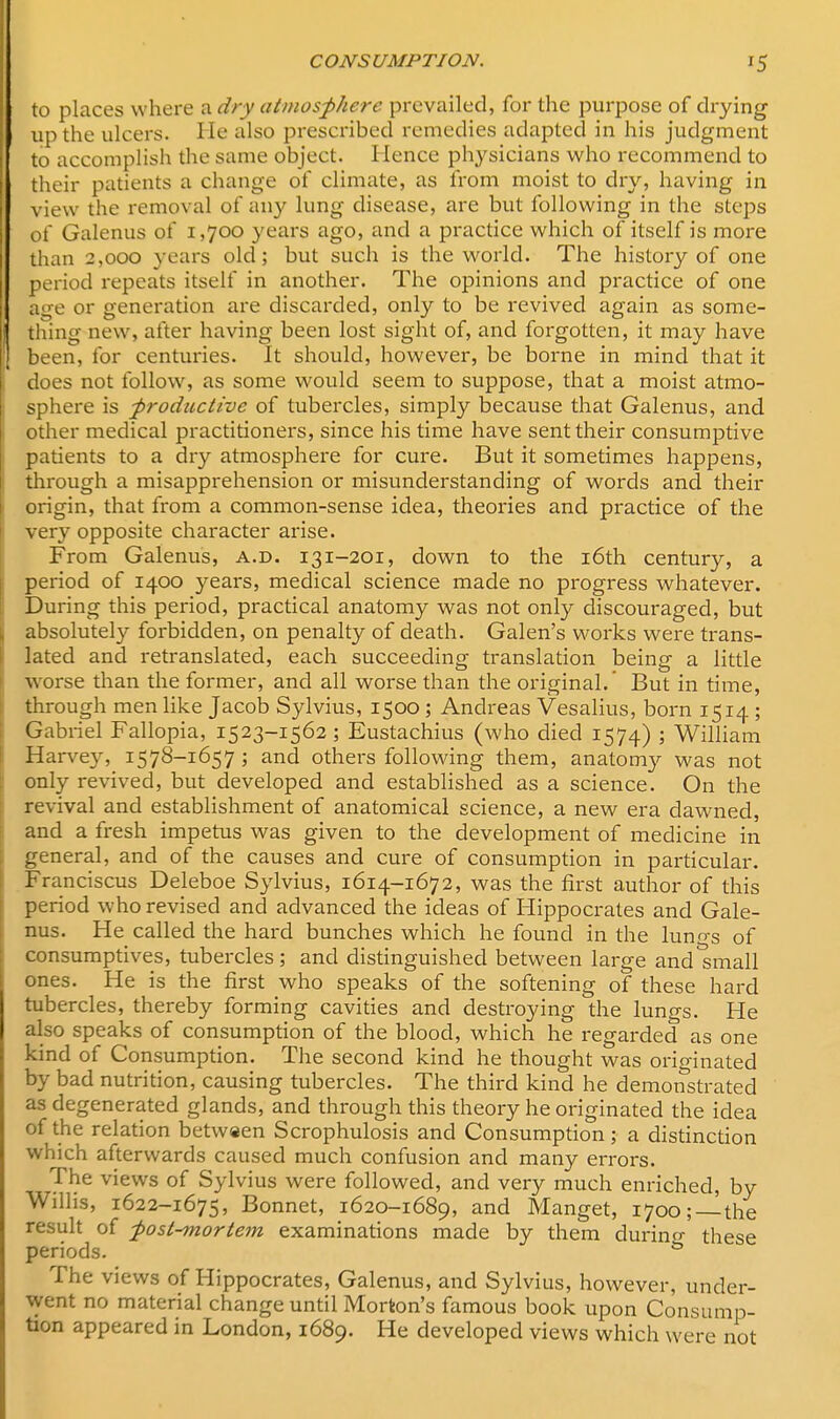 to places where a dry atmosphere prevailed, for the purpose of drying | up the ulcers. He also prescribed remedies adapted in his judgment to accomplish the same object. Hence physicians who recommend to i their patients a change of climate, as from moist to dry, having in view the removal of any lung disease, are but following in the steps of Galenus of 1,700 years ago, and a practice which of itself is more than 2,000 years old; but such is the world. The history of one period repeats itself in another. The opinions and practice of one age or generation are discarded, only to be revived again as some- thing new, after having been lost sight of, and forgotten, it may have been, for centuries. It should, however, be borne in mind that it does not follow, as some would seem to suppose, that a moist atmo- sphere is -productive of tubercles, simply because that Galenus, and other medical practitioners, since his time have sent their consumptive patients to a dry atmosphere for cure. But it sometimes happens, through a misapprehension or misunderstanding of words and their origin, that from a common-sense idea, theories and practice of the very opposite character arise. From Galenus, a.d. 131-201, down to the 16th century, a period of 1400 years, medical science made no progress whatever. During this period, practical anatomy was not only discouraged, but \ absolutely forbidden, on penalty of death. Galen's woi-ks were trans- lated and retranslated, each succeeding translation being a little worse than the former, and all worse than the original.' But in time, through men like Jacob Sylvius, 1500 ; Andreas Vesalius, born 1514 ; Gabriel Fallopia, 1523-1562; Eustachius (who died 1574) ; William Harvey, 1578-1657 ; and others following them, anatomy was not only revived, but developed and established as a science. On the revival and establishment of anatomical science, a new era dawned, and a fresh impetus was given to the development of medicine in general, and of the causes and cure of consumption in particular. Franciscus Deleboe Sylvius, 1614-1672, was the first author of this period who revised and advanced the ideas of Hippocrates and Gale- nus. He called the hard bunches which he found in the luno-s of consumptives, tubercles; and distinguished between large and small ones. He is the first who speaks of the softening of these hard tubercles, thereby forming cavities and destroying the lungs. He also speaks of consumption of the blood, which he regarded as one kind of Consumption. The second kind he thought was originated by bad nutrition, causing tubercles. The third kind he demonstrated as degenerated glands, and through this theory he originated the idea of the relation between Scrophulosis and Consumption; a distinction which afterwards caused much confusion and many errors. The views of Sylvius were followed, and very much enriched, by Willis, 1622-1675, Bonnet, 1620-1689, and Manget, 1700;—the result of post-mortem examinations made by them durino- these periods. & The views of Hippocrates, Galenus, and Sylvius, however, under- went no material change until Morton's famous book upon Consump- tion appeared in London, 1689. He developed views which were not