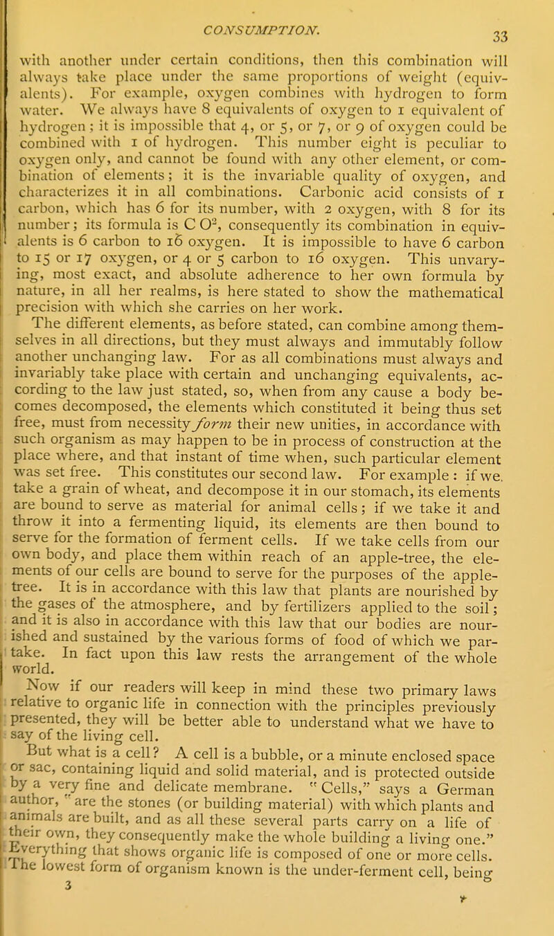 I CONSUMPTION. 33 with another under certain conditions, then this combination will always take place under the same proportions of weight (equiv- alents). For example, oxygen combines with hydrogen to form water. We always have 8 equivalents of oxygen to i equivalent of hydrogen ; it is impossible that 4, or 5, or 7, or 9 of oxygen could be combined with 1 of hydrogen. This number eight is peculiar to oxygen only, and cannot be found with any other element, or com- bination of elements; it is the invariable quality of oxygen, and characterizes it in all combinations. Carbonic acid consists of 1 carbon, which has 6 for its number, with 2 oxygen, with 8 for its number; its formula is C O2, consequently its combination in equiv- alents is 6 carbon to 16 oxygen. It is impossible to have 6 carbon to 15 or 17 oxygen, or 4 or 5 carbon to 16 oxygen. This unvary- ing, most exact, and absolute adherence to her own formula by- nature, in all her realms, is here stated to show the mathematical precision with which she carries on her work. The different elements, as before stated, can combine among them- selves in all directions, but they must always and immutably follow another unchanging law. For as all combinations must always and invariably take place with certain and unchanging equivalents, ac- cording to the law just stated, so, when from any cause a body be- comes decomposed, the elements which constituted it being thus set free, must from necessity form their new unities, in accordance with such organism as may happen to be in process of construction at the place where, and that instant of time when, such particular element was set free. This constitutes our second law. For example : if we. take a grain of wheat, and decompose it in our stomach, its elements are bound to serve as material for animal cells; if we take it and throw it into a fermenting liquid, its elements are then bound to serve for the formation of ferment cells. If we take cells from our own body, and place them within reach of an apple-tree, the ele- ments of our cells are bound to serve for the purposes of the apple- tree. It is in accordance with this law that plants are nourished by the gases of the atmosphere, and by fertilizers applied to the soil; and it is also in accordance with this law that our bodies are nour- ished and sustained by the various forms of food of which we par- take. In fact upon this law rests the arrangement of the whole world. Now if our readers will keep in mind these two primary laws relative to organic life in connection with the principles previously presented, they will be better able to understand what we have to say of the living cell. But what is a cell ? A cell is a bubble, or a minute enclosed space or sac, containing liquid and solid material, and is protected outside by a very fine and delicate membrane.  Cells, says a German author, are the stones (or building material) with which plants and animals are built, and as all these several parts carry on a life of their own, they consequently make the whole building a living one. .Everything that shows organic life is composed of one or more cells. Ihe lowest form of organism known is the under-ferment cell, beino- 3 to